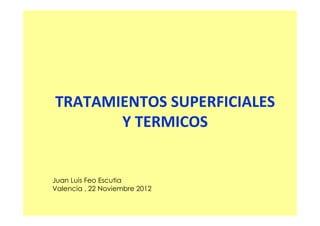 TRATAMIENTOS SUPERFICIALES
Y TERMICOS

Juan Luis Feo Escutia
Valencia , 22 Noviembre 2012

 