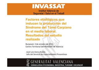 Factores etiológicos que
inducen la producción del
Síndrome del Túnel Carpiano
en el medio laboral.
Resultados del estudio
realizado
Burjassot, 3 de octubre de 2013.
Centro Territorial del INVASSAT de Valencia
José Luis Llorca Rubio
Jefe del Servicio de Especialidades Preventivas

1

 