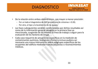 33
DIAGNOSTICO
• De la relación entre ambos obtendremos, con mayor o menor precisión:
– Por un lado el diagnóstico de SEE (prevalencia de síntomas > 0.20).
– Por otro, el tipo y la localización de las quejas.
• Las fases subsiguientes vendrán condicionadas por dichos resultados así
como de la información general recogida en la primera fase ya
mencionada, surgiendo de los mismos la línea de trabajo a seguir para la
evaluación de los factores de riesgo.
• Cada caso requerirá de actuaciones específicas en la medición de
contaminantes químicos, biológicos y físicos e incluso pudiera ser
necesario una nueva intervención sobre subgrupos específicos de los
ocupantes del edificio mediante nuevas encuestas o reconocimientos
médicos.
 