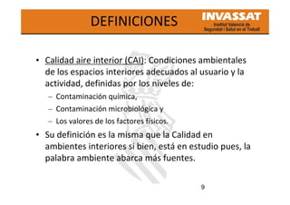 9
DEFINICIONES
• Calidad aire interior (CAI): Condiciones ambientales
de los espacios interiores adecuados al usuario y la
actividad, definidas por los niveles de:
– Contaminación química,
– Contaminación microbiológica y
– Los valores de los factores físicos.
• Su definición es la misma que la Calidad en
ambientes interiores si bien, está en estudio pues, la
palabra ambiente abarca más fuentes.
 
