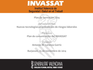 Plan de formación 2014
Jornada técnica
Nuevas tecnologías en prevención de riesgos laborales
Ponencia
Plan de comunicación del INVASSAT
Ponente
Antonio M. Lorenzo Gorriz
Burjassot, 25 de noviembre de 2014
 