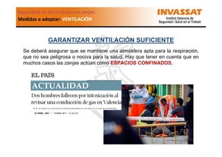 Seguridad en los trabajos en zanjas
Medidas a adoptar: VENTILACIÓN

GARANTIZAR VENTILACIÓN SUFICIENTE
Se deberá asegurar que se mantiene una atmósfera apta para la respiración,
que no sea peligrosa o nociva para la salud. Hay que tener en cuenta que en
muchos casos las zanjas actúan como ESPACIOS CONFINADOS.

 