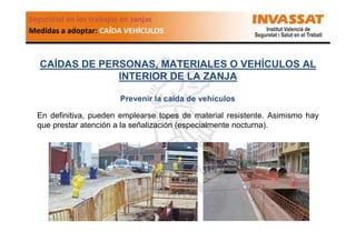 Seguridad en los trabajos en zanjas
Medidas a adoptar: CAÍDA VEHÍCULOS

CAÍDAS DE PERSONAS, MATERIALES O VEHÍCULOS AL
INTERIOR DE LA ZANJA
Prevenir la caída de vehículos
En definitiva, pueden emplearse topes de material resistente. Asimismo hay
que prestar atención a la señalización (especialmente nocturna).

 