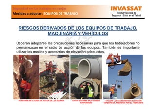 Seguridad en los trabajos en zanjas
Medidas a adoptar: EQUIPOS DE TRABAJO

RIESGOS DERIVADOS DE LOS EQUIPOS DE TRABAJO,
MAQUINARIA Y VEHÍCULOS
Deberán adoptarse las precauciones necesarias para que los trabajadores no
permanezcan en el radio de acción de los equipos. También es importante
utilizar los medios y accesorios de elevación adecuados.

NO ENTRAR EN EL RADIO DE ACCIÓN DE LOS EQUIPOS

EVITAR SITUARSE BAJO CARGAS
SUSPENDIDAS

UTILIZAR LOS ACCESORIOS DE ELEVACIÓN
ESPECÍFICOS, PREVISTOS POR EL FABRICANTE

 