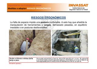 Seguridad en los trabajos en zanjas
Medidas a adoptar: RIESGOS ERGONÓMICOS

RIESGOS ERGONÓMICOS
La falta de espacio impide una postura confortable. A esto hay que añadirle la
manipulación de herramientas y cargas, demasiado pesadas, en equilibrio
inestable o en posturas desfavorables.

NTE-ADZ/76, Apartado 3

 