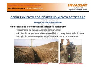 Seguridad en los trabajos en zanjas
Medidas a adoptar: SEPULTAMIENTO

SEPULTAMIENTO POR DESPRENDIMIENTO DE TIERRAS
Riesgo de desprendimiento
Por causas que incrementan las tensiones del terreno:
Incremento de peso específico por humedad
Acción de cargas inducidas como edificios o maquinaria estacionada
Acopio de elementos pesados próximos al borde de excavación

ACOPIO DE MATERIALES PRÓXIMO AL BRODE

POSICIONAMIENTO EQUIPO JUNTO AL BORDE

 