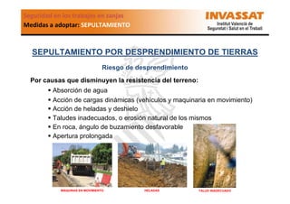 Seguridad en los trabajos en zanjas
Medidas a adoptar: SEPULTAMIENTO

SEPULTAMIENTO POR DESPRENDIMIENTO DE TIERRAS
Riesgo de desprendimiento
Por causas que disminuyen la resistencia del terreno:
Absorción de agua
Acción de cargas dinámicas (vehículos y maquinaria en movimiento)
Acción de heladas y deshielo
Taludes inadecuados, o erosión natural de los mismos
En roca, ángulo de buzamiento desfavorable
Apertura prolongada

MÁQUINAS EN MOVIMIENTO

HELADAS

TALUD INADECUADO

 