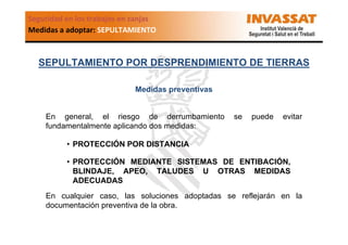 Seguridad en los trabajos en zanjas
Medidas a adoptar: SEPULTAMIENTO

SEPULTAMIENTO POR DESPRENDIMIENTO DE TIERRAS
Medidas preventivas

En general, el riesgo de derrumbamiento
fundamentalmente aplicando dos medidas:

se

puede

evitar

• PROTECCIÓN POR DISTANCIA
• PROTECCIÓN MEDIANTE SISTEMAS DE ENTIBACIÓN,
BLINDAJE, APEO, TALUDES U OTRAS MEDIDAS
ADECUADAS
En cualquier caso, las soluciones adoptadas se reflejarán en la
documentación preventiva de la obra.

 