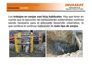 Seguridad en los trabajos en zanjas
Introducción: ALCANCE

Los trabajos en zanjas son muy habituales. Hay que tener en
cuenta que la ejecución de conducciones subterráneas continúa
siendo necesaria para el adecuado desarrollo urbanístico, lo
que conlleva la continua realización de todo tipo de zanjas.

 