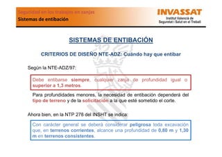 Seguridad en los trabajos en zanjas
Sistemas de entibación

SISTEMAS DE ENTIBACIÓN
CRITERIOS DE DISEÑO NTE-ADZ: Cuándo hay que entibar
Según la NTE-ADZ/97:
Debe entibarse siempre, cualquier zanja de profundidad igual o
superior a 1,3 metros.
Para profundidades menores, la necesidad de entibación dependerá del
tipo de terreno y de la solicitación a la que esté sometido el corte.
Ahora bien, en la NTP 278 del INSHT se indica:
Con carácter general se deberá considerar peligrosa toda excavación
que, en terrenos corrientes, alcance una profundidad de 0,80 m y 1,30
m en terrenos consistentes.

 