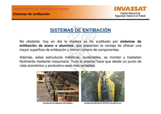 Seguridad en los trabajos en zanjas
Sistemas de entibación

SISTEMAS DE ENTIBACIÓN
No obstante, hoy en día la madera se ha sustituido por sistemas de
entibación de acero o aluminio, que presentan la ventaja de ofrecer una
mayor superficie de entibación y menor número de componentes.
Además, estas estructuras metálicas, reutilizables, se montan y trasladan
fácilmente mediante maquinaria. Todo lo anterior hace que desde un punto de
vista económico y productivo sean más rentables.

ENTIBACIÓN DE MADERA (ARTESANAL)

ENTIBACIÓN MEDIANTE ESTRUCTURA METÁLICA

 
