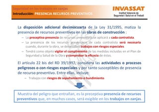 Seguridad en los trabajos en zanjas
Introducción: PRESENCIA RECURSOS PREVENTIVOS

La disposición adicional decimocuarta de la Ley 31/1995, matiza la
presencia de recursos preventivos en las obras de construcción :
– La preceptiva presencia de recursos preventivos se aplicará a cada contratista.
– La presencia de los recursos preventivos de cada contratista será necesaria
cuando, durante la obra, se desarrollen trabajos con riesgos especiales.
– Tendrá como objeto vigilar el cumplimiento de las medidas incluidas en el Plan de
Seguridad y Salud de la Obra y comprobar la eficacia de éstas.

El artículo 22 bis del RD 39/1997, considera las actividades o procesos
peligrosos o con riesgos especiales y por tanto susceptibles de presencia
de recurso preventivo. Entre ellas, incluye:
– Trabajos con riesgos de sepultamiento o hundimiento.

Muestra del peligro que entrañan, es la preceptiva presencia de recursos
preventivos que, en muchos casos, será exigible en los trabajos en zanjas.

 