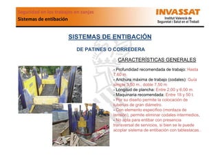 Seguridad en los trabajos en zanjas
Sistemas de entibación

SISTEMAS DE ENTIBACIÓN
DE PATINES O CORREDERA
CARACTERÍSTICAS GENERALES
- Profundidad recomendada de trabajo: Hasta
7,60 m.
- Anchura máxima de trabajo (codales): Guía
simple 3,50 m., doble 7,50 m
- Longitud de plancha: Entre 2,00 y 6,00 m.
- Maquinaria recomendada: Entre 18 y 50 t.
- Por su diseño permite la colocación de
tuberías de gran diámetro.
- Con elemento específico (mordaza de
tensión), permite eliminar codales intermedios.
- No apta para entibar con presencia
transversal de servicios, si bien se le puede
acoplar sistema de entibación con tablestacas..

 