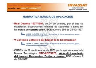 Seguridad en los trabajos en zanjas
Introducción: MARCO NORMATIVO

NORMATIVA BÁSICA DE APLICACIÓN
• Real Decreto 1627/1997, de 24 de octubre, por el que se
establecen disposiciones mínimas de seguridad y salud en
las obras de construcción. BOE número 256 de 25/10/1997
ANEXO IV, PARTE C, APTO. 9 “Movimientos de tierras, excavaciones, pozos,
trabajos subterráneos y túneles”.

• V Convenio Colectivo del Sector de la Construcción
TÍTULO IV, CAPÍTULO IV “Trabajos de movimiento de tierras, excavación, pozos,
trabajos subterráneos y túneles”.

• ORDEN de 29 de diciembre de 1976 por la que se aprueba la
Norma Tecnológica NTE-ADZ/1976, «Acondicionamiento
del terreno. Desmontes: Zanjas y pozos». BOE número 7
de 8/1/1977

 