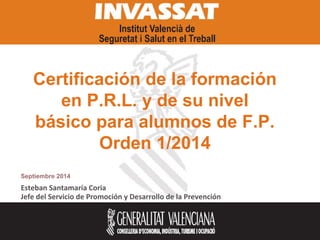 Certificación de la formación 
en P.R.L. y de su nivel 
básico para alumnos de F.P. 
Orden 1/2014 
Septiembre 2014 
Esteban Santamaría Coria 
Jefe del Servicio de Promoción y Desarrollo de la Prevención 
 