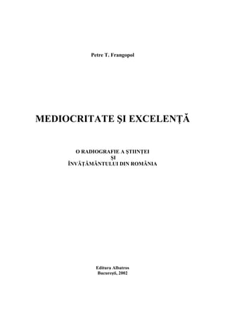 Petre T. Frangopol




MEDIOCRITATE ŞI EXCELENŢĂ


       O RADIOGRAFIE A ŞTIINŢEI
                 ŞI
     ÎNVĂŢĂMÂNTULUI DIN ROMÂNIA




             Editura Albatros
              Bucureşti, 2002
 