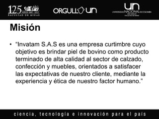 Misión
• “Invatam S.A.S es una empresa curtimbre cuyo
  objetivo es brindar piel de bovino como producto
  terminado de alta calidad al sector de calzado,
  confección y muebles, orientados a satisfacer
  las expectativas de nuestro cliente, mediante la
  experiencia y ética de nuestro factor humano.”
 