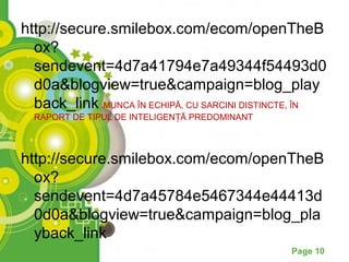 http://secure.smilebox.com/ecom/openTheB
  ox?
  sendevent=4d7a41794e7a49344f54493d0
  d0a&blogview=true&campaign=blog_play
  back_link MUNCA ÎN ECHIPĂ, CU SARCINI DISTINCTE, ÎN
  RAPORT DE TIPUL DE INTELIGENȚĂ PREDOMINANT



http://secure.smilebox.com/ecom/openTheB
  ox?
  sendevent=4d7a45784e5467344e44413d
  0d0a&blogview=true&campaign=blog_pla
  yback_link
                                               Page 10
 