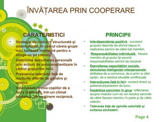 ÎNVĂȚAREA PRIN COOPERARE


        CARATERISTICI                                      PRINCIPII
•   Strategie de instruire structurată şi   •   Interdependenţa pozitivă : succesul
    sistematizată, în cadrul căreia grupe       grupului depinde de efortul depus în
    mici lucrează împreună pentru a             realizarea sarcinii de către toţi membrii.
    atinge un ţel comun.                    •    Responsabilitatea individuală: fiecare
                                                membru al grupului îşi asumă
•   Determină dezvoltarea personală             responsabilitatea sarcinii de rezolvat.
    prin acţiuni de autoconştientizare în   •   Dezvoltarea capacităţilor sociale,
    cadrul grupurilor mici.                     stimularea inteligenţei interpersonale:
•   Presupune toleranţă faţă de                 abilitatea de a comunica, de a primi și oferi
    modurile diferite de gândire şi             sprijin, de a rezolva situaţiile conflictuale.
    simţire.                                •   Interacţiunea faţă în faţă: contact direct cu
                                                partenerul/partenerii de lucru.
•   Valorizează nevoia copiilor de a
                                            •   Împărţirea sarcinilor în grup: reflectarea
    lucra împreună, într-un climat              asupra modului cum se vor rezolva sarcinile
    prietenos, de susţinere reciprocă.          de către fiecare membru în parte şi de către
                                                colectiv.
                                            •   Toleranţa faţă de opiniile celorlalţi şi
                                                evitarea etichetării.

                                                                                  Page 4
 