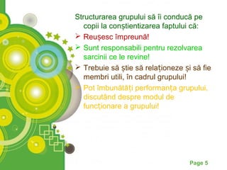 Structurarea grupului să îi conducă pe
   copii la conștientizarea faptului că:
 Reușesc împreună!
 Sunt responsabili pentru rezolvarea
   sarcinii ce le revine!
 Trebuie să știe să relaționeze și să fie
   membri utili, în cadrul grupului!
 Pot îmbunătăți performanța grupului,
   discutând despre modul de
   funcționare a grupului!




                                   Page 5
 