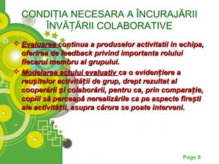 CONDIȚIA NECESARA A ÎNCURAJĂRII
     ÎNVĂȚĂRII COLABORATIVE
 Evaluarea continua a produselor activitatii in echipa,
  oferirea de feedback privind importanta rolului
  fiecarui membru al grupului.
 Modelarea actului evaluativ ca o evidențiere a
  reușitelor activității de grup, drept rezultat al
  cooperării și colaborării, pentru ca, prin comparație,
  copiii să perceapă nerealizările ca pe aspecte fire ști
  ale activității, asupra cărora se poate interveni.




                                                  Page 8
 