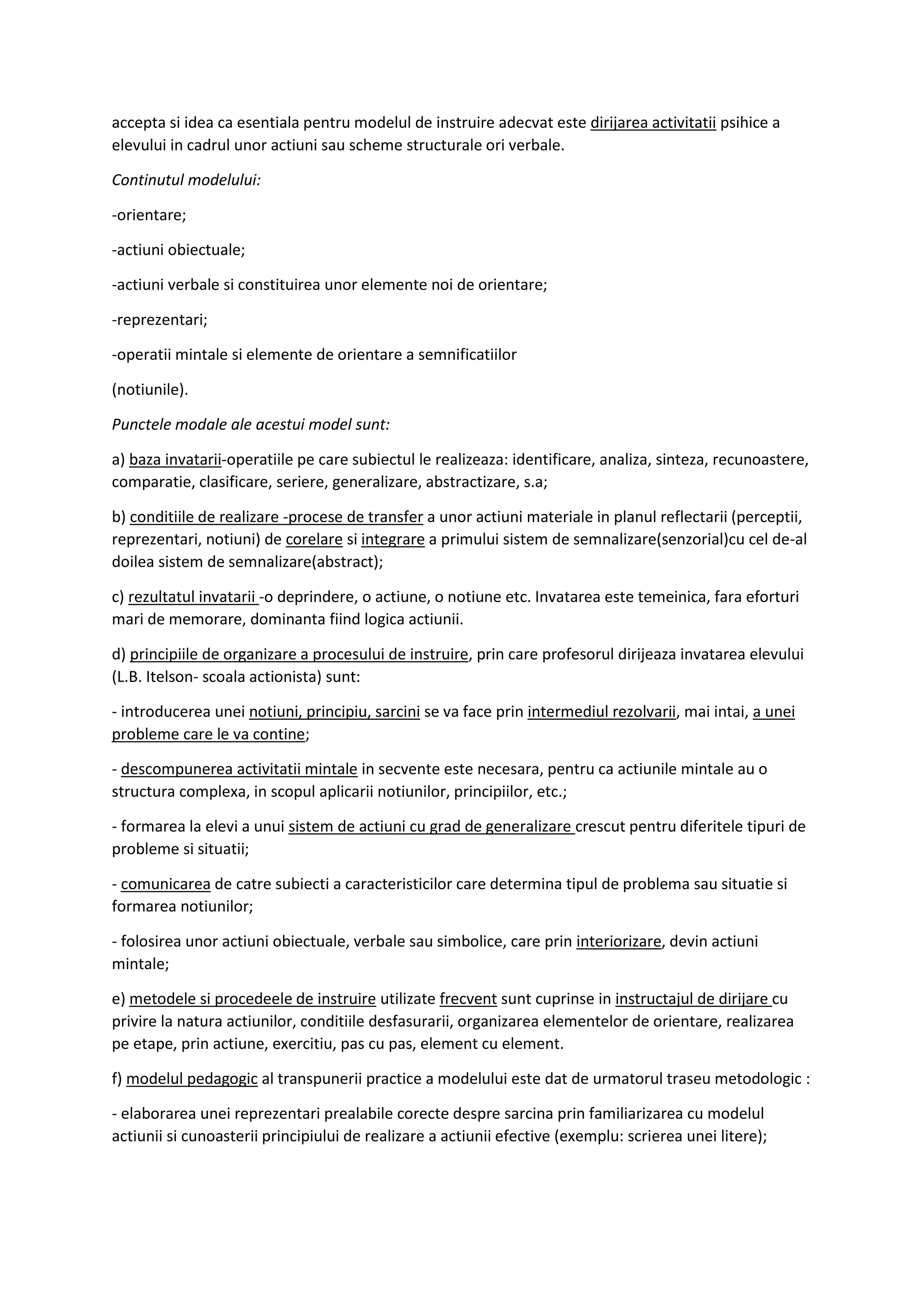 accepta si idea ca esentiala pentru modelul de instruire adecvat este dirijarea activitatii psihice a
elevului in cadrul unor actiuni sau scheme structurale ori verbale.
Continutul modelului:
-orientare;
-actiuni obiectuale;
-actiuni verbale si constituirea unor elemente noi de orientare;
-reprezentari;
-operatii mintale si elemente de orientare a semnificatiilor
(notiunile).
Punctele modale ale acestui model sunt:
a) baza invatarii-operatiile pe care subiectul le realizeaza: identificare, analiza, sinteza, recunoastere,
comparatie, clasificare, seriere, generalizare, abstractizare, s.a;
b) conditiile de realizare -procese de transfer a unor actiuni materiale in planul reflectarii (perceptii,
reprezentari, notiuni) de corelare si integrare a primului sistem de semnalizare(senzorial)cu cel de-al
doilea sistem de semnalizare(abstract);
c) rezultatul invatarii -o deprindere, o actiune, o notiune etc. Invatarea este temeinica, fara eforturi
mari de memorare, dominanta fiind logica actiunii.
d) principiile de organizare a procesului de instruire, prin care profesorul dirijeaza invatarea elevului
(L.B. Itelson- scoala actionista) sunt:
- introducerea unei notiuni, principiu, sarcini se va face prin intermediul rezolvarii, mai intai, a unei
probleme care le va contine;
- descompunerea activitatii mintale in secvente este necesara, pentru ca actiunile mintale au o
structura complexa, in scopul aplicarii notiunilor, principiilor, etc.;
- formarea la elevi a unui sistem de actiuni cu grad de generalizare crescut pentru diferitele tipuri de
probleme si situatii;
- comunicarea de catre subiecti a caracteristicilor care determina tipul de problema sau situatie si
formarea notiunilor;
- folosirea unor actiuni obiectuale, verbale sau simbolice, care prin interiorizare, devin actiuni
mintale;
e) metodele si procedeele de instruire utilizate frecvent sunt cuprinse in instructajul de dirijare cu
privire la natura actiunilor, conditiile desfasurarii, organizarea elementelor de orientare, realizarea
pe etape, prin actiune, exercitiu, pas cu pas, element cu element.
f) modelul pedagogic al transpunerii practice a modelului este dat de urmatorul traseu metodologic :
- elaborarea unei reprezentari prealabile corecte despre sarcina prin familiarizarea cu modelul
actiunii si cunoasterii principiului de realizare a actiunii efective (exemplu: scrierea unei litere);
 