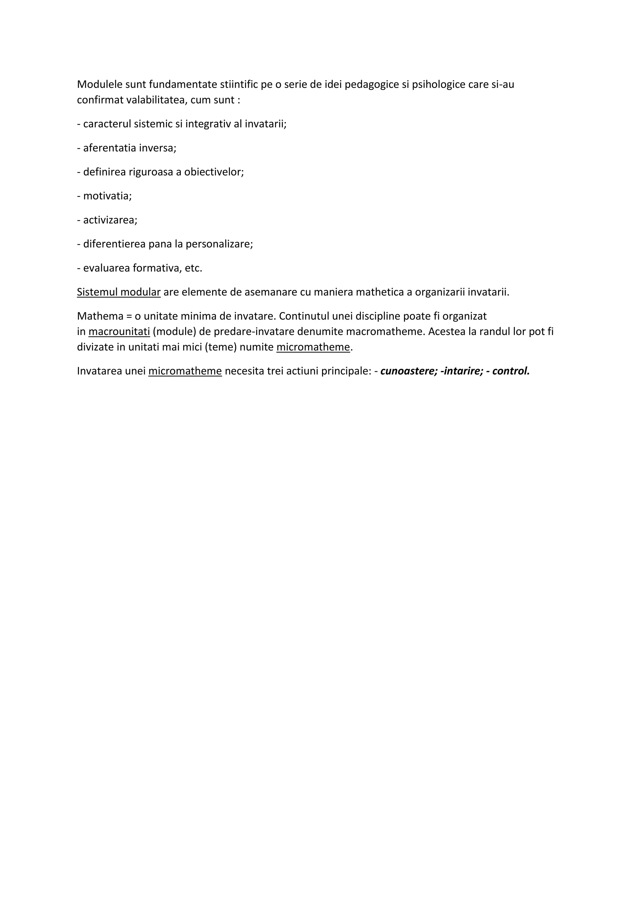 Modulele sunt fundamentate stiintific pe o serie de idei pedagogice si psihologice care si-au
confirmat valabilitatea, cum sunt :
- caracterul sistemic si integrativ al invatarii;
- aferentatia inversa;
- definirea riguroasa a obiectivelor;
- motivatia;
- activizarea;
- diferentierea pana la personalizare;
- evaluarea formativa, etc.
Sistemul modular are elemente de asemanare cu maniera mathetica a organizarii invatarii.
Mathema = o unitate minima de invatare. Continutul unei discipline poate fi organizat
in macrounitati (module) de predare-invatare denumite macromatheme. Acestea la randul lor pot fi
divizate in unitati mai mici (teme) numite micromatheme.
Invatarea unei micromatheme necesita trei actiuni principale: - cunoastere; -intarire; - control.
 
