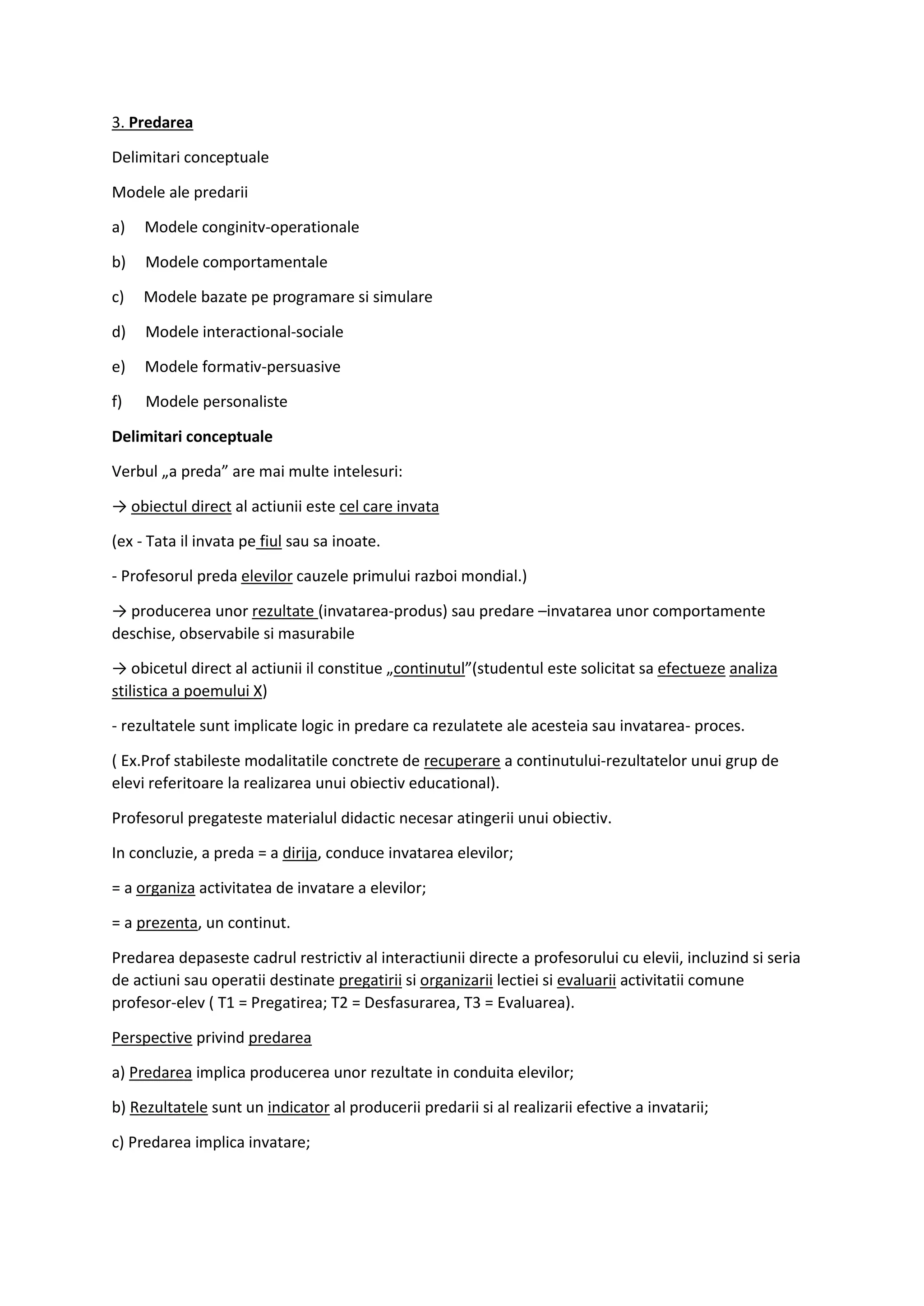 3. Predarea
Delimitari conceptuale
Modele ale predarii
a) Modele conginitv-operationale
b) Modele comportamentale
c) Modele bazate pe programare si simulare
d) Modele interactional-sociale
e) Modele formativ-persuasive
f) Modele personaliste
Delimitari conceptuale
Verbul „a preda” are mai multe intelesuri:
→ obiectul direct al actiunii este cel care invata
(ex - Tata il invata pe fiul sau sa inoate.
- Profesorul preda elevilor cauzele primului razboi mondial.)
→ producerea unor rezultate (invatarea-produs) sau predare –invatarea unor comportamente
deschise, observabile si masurabile
→ obicetul direct al actiunii il constitue „continutul”(studentul este solicitat sa efectueze analiza
stilistica a poemului X)
- rezultatele sunt implicate logic in predare ca rezulatete ale acesteia sau invatarea- proces.
( Ex.Prof stabileste modalitatile conctrete de recuperare a continutului-rezultatelor unui grup de
elevi referitoare la realizarea unui obiectiv educational).
Profesorul pregateste materialul didactic necesar atingerii unui obiectiv.
In concluzie, a preda = a dirija, conduce invatarea elevilor;
= a organiza activitatea de invatare a elevilor;
= a prezenta, un continut.
Predarea depaseste cadrul restrictiv al interactiunii directe a profesorului cu elevii, incluzind si seria
de actiuni sau operatii destinate pregatirii si organizarii lectiei si evaluarii activitatii comune
profesor-elev ( T1 = Pregatirea; T2 = Desfasurarea, T3 = Evaluarea).
Perspective privind predarea
a) Predarea implica producerea unor rezultate in conduita elevilor;
b) Rezultatele sunt un indicator al producerii predarii si al realizarii efective a invatarii;
c) Predarea implica invatare;
 