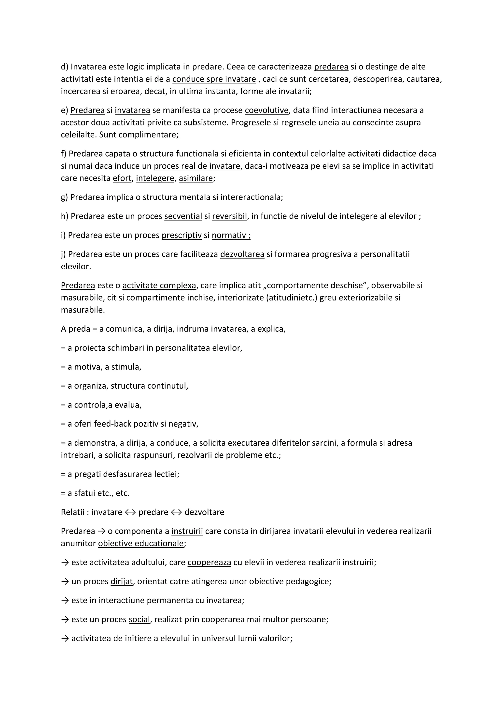 d) Invatarea este logic implicata in predare. Ceea ce caracterizeaza predarea si o destinge de alte
activitati este intentia ei de a conduce spre invatare , caci ce sunt cercetarea, descoperirea, cautarea,
incercarea si eroarea, decat, in ultima instanta, forme ale invatarii;
e) Predarea si invatarea se manifesta ca procese coevolutive, data fiind interactiunea necesara a
acestor doua activitati privite ca subsisteme. Progresele si regresele uneia au consecinte asupra
celeilalte. Sunt complimentare;
f) Predarea capata o structura functionala si eficienta in contextul celorlalte activitati didactice daca
si numai daca induce un proces real de invatare, daca-i motiveaza pe elevi sa se implice in activitati
care necesita efort, intelegere, asimilare;
g) Predarea implica o structura mentala si intereractionala;
h) Predarea este un proces secvential si reversibil, in functie de nivelul de intelegere al elevilor ;
i) Predarea este un proces prescriptiv si normativ ;
j) Predarea este un proces care faciliteaza dezvoltarea si formarea progresiva a personalitatii
elevilor.
Predarea este o activitate complexa, care implica atit „comportamente deschise”, observabile si
masurabile, cit si compartimente inchise, interiorizate (atitudinietc.) greu exteriorizabile si
masurabile.
A preda = a comunica, a dirija, indruma invatarea, a explica,
= a proiecta schimbari in personalitatea elevilor,
= a motiva, a stimula,
= a organiza, structura continutul,
= a controla,a evalua,
= a oferi feed-back pozitiv si negativ,
= a demonstra, a dirija, a conduce, a solicita executarea diferitelor sarcini, a formula si adresa
intrebari, a solicita raspunsuri, rezolvarii de probleme etc.;
= a pregati desfasurarea lectiei;
= a sfatui etc., etc.
Relatii : invatare ↔ predare ↔ dezvoltare
Predarea → o componenta a instruirii care consta in dirijarea invatarii elevului in vederea realizarii
anumitor obiective educationale;
→ este activitatea adultului, care coopereaza cu elevii in vederea realizarii instruirii;
→ un proces dirijat, orientat catre atingerea unor obiective pedagogice;
→ este in interactiune permanenta cu invatarea;
→ este un proces social, realizat prin cooperarea mai multor persoane;
→ activitatea de initiere a elevului in universul lumii valorilor;
 