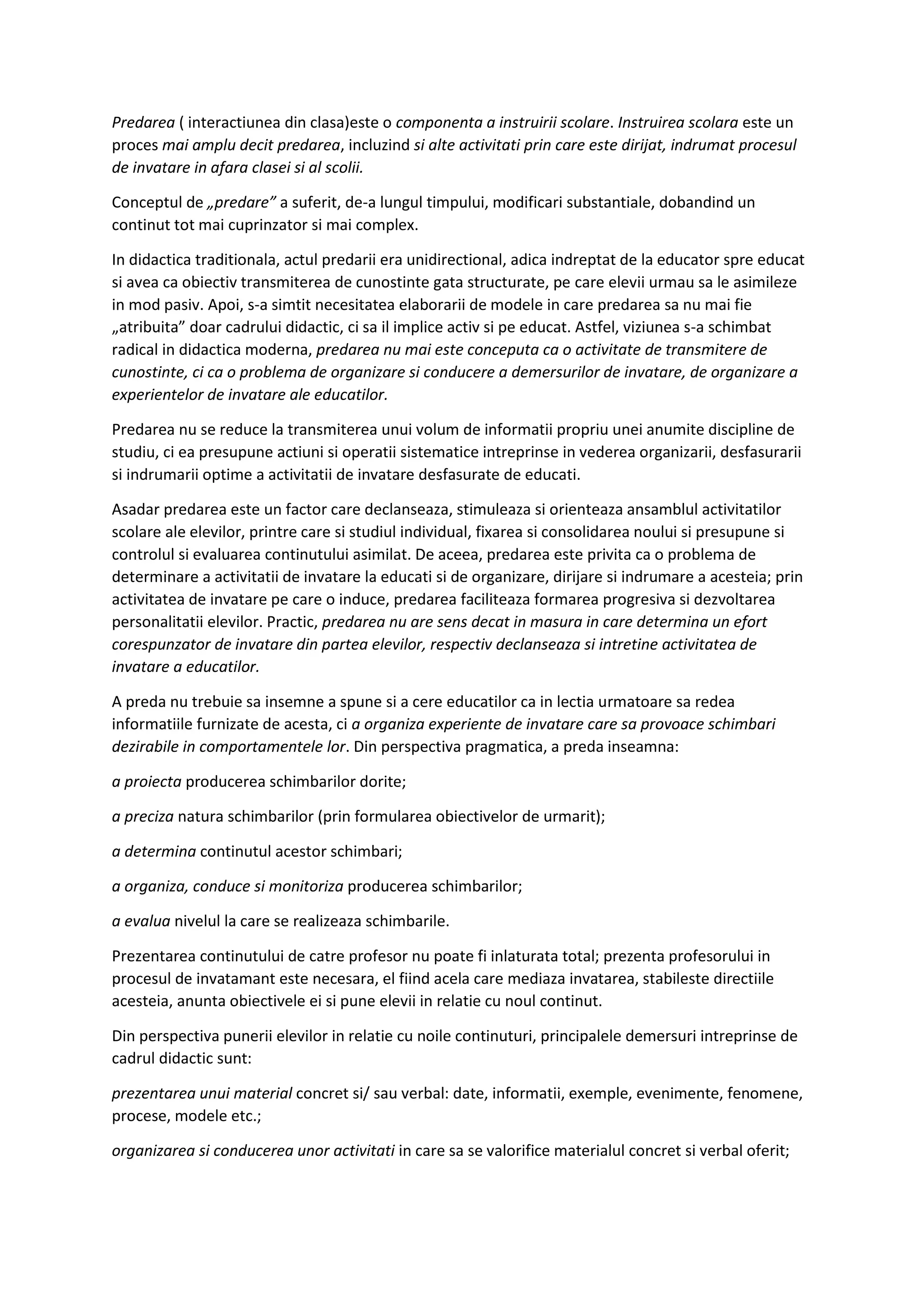 Predarea ( interactiunea din clasa)este o componenta a instruirii scolare. Instruirea scolara este un
proces mai amplu decit predarea, incluzind si alte activitati prin care este dirijat, indrumat procesul
de invatare in afara clasei si al scolii.
Conceptul de „predare” a suferit, de-a lungul timpului, modificari substantiale, dobandind un
continut tot mai cuprinzator si mai complex.
In didactica traditionala, actul predarii era unidirectional, adica indreptat de la educator spre educat
si avea ca obiectiv transmiterea de cunostinte gata structurate, pe care elevii urmau sa le asimileze
in mod pasiv. Apoi, s-a simtit necesitatea elaborarii de modele in care predarea sa nu mai fie
„atribuita” doar cadrului didactic, ci sa il implice activ si pe educat. Astfel, viziunea s-a schimbat
radical in didactica moderna, predarea nu mai este conceputa ca o activitate de transmitere de
cunostinte, ci ca o problema de organizare si conducere a demersurilor de invatare, de organizare a
experientelor de invatare ale educatilor.
Predarea nu se reduce la transmiterea unui volum de informatii propriu unei anumite discipline de
studiu, ci ea presupune actiuni si operatii sistematice intreprinse in vederea organizarii, desfasurarii
si indrumarii optime a activitatii de invatare desfasurate de educati.
Asadar predarea este un factor care declanseaza, stimuleaza si orienteaza ansamblul activitatilor
scolare ale elevilor, printre care si studiul individual, fixarea si consolidarea noului si presupune si
controlul si evaluarea continutului asimilat. De aceea, predarea este privita ca o problema de
determinare a activitatii de invatare la educati si de organizare, dirijare si indrumare a acesteia; prin
activitatea de invatare pe care o induce, predarea faciliteaza formarea progresiva si dezvoltarea
personalitatii elevilor. Practic, predarea nu are sens decat in masura in care determina un efort
corespunzator de invatare din partea elevilor, respectiv declanseaza si intretine activitatea de
invatare a educatilor.
A preda nu trebuie sa insemne a spune si a cere educatilor ca in lectia urmatoare sa redea
informatiile furnizate de acesta, ci a organiza experiente de invatare care sa provoace schimbari
dezirabile in comportamentele lor. Din perspectiva pragmatica, a preda inseamna:
a proiecta producerea schimbarilor dorite;
a preciza natura schimbarilor (prin formularea obiectivelor de urmarit);
a determina continutul acestor schimbari;
a organiza, conduce si monitoriza producerea schimbarilor;
a evalua nivelul la care se realizeaza schimbarile.
Prezentarea continutului de catre profesor nu poate fi inlaturata total; prezenta profesorului in
procesul de invatamant este necesara, el fiind acela care mediaza invatarea, stabileste directiile
acesteia, anunta obiectivele ei si pune elevii in relatie cu noul continut.
Din perspectiva punerii elevilor in relatie cu noile continuturi, principalele demersuri intreprinse de
cadrul didactic sunt:
prezentarea unui material concret si/ sau verbal: date, informatii, exemple, evenimente, fenomene,
procese, modele etc.;
organizarea si conducerea unor activitati in care sa se valorifice materialul concret si verbal oferit;
 