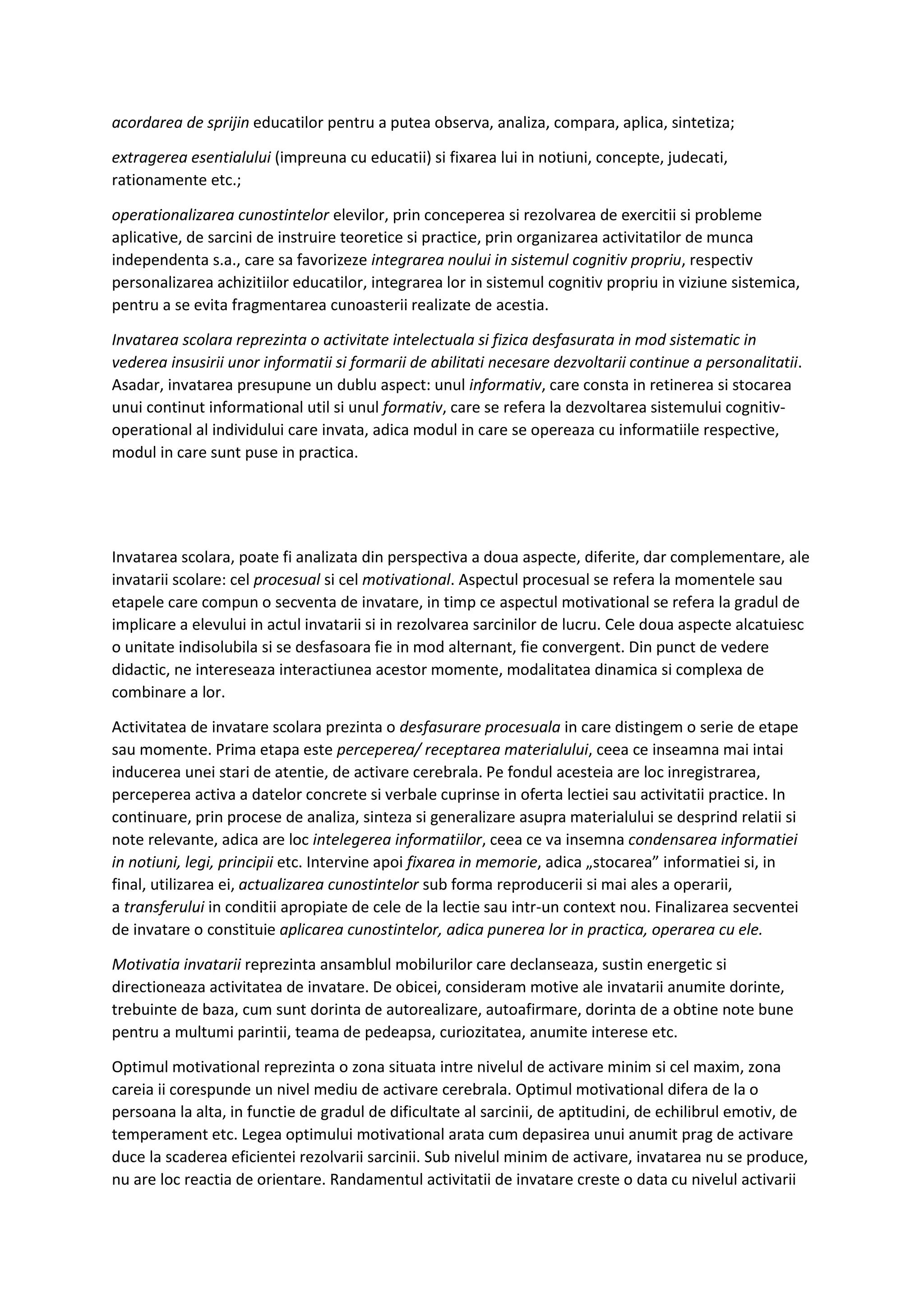 acordarea de sprijin educatilor pentru a putea observa, analiza, compara, aplica, sintetiza;
extragerea esentialului (impreuna cu educatii) si fixarea lui in notiuni, concepte, judecati,
rationamente etc.;
operationalizarea cunostintelor elevilor, prin conceperea si rezolvarea de exercitii si probleme
aplicative, de sarcini de instruire teoretice si practice, prin organizarea activitatilor de munca
independenta s.a., care sa favorizeze integrarea noului in sistemul cognitiv propriu, respectiv
personalizarea achizitiilor educatilor, integrarea lor in sistemul cognitiv propriu in viziune sistemica,
pentru a se evita fragmentarea cunoasterii realizate de acestia.
Invatarea scolara reprezinta o activitate intelectuala si fizica desfasurata in mod sistematic in
vederea insusirii unor informatii si formarii de abilitati necesare dezvoltarii continue a personalitatii.
Asadar, invatarea presupune un dublu aspect: unul informativ, care consta in retinerea si stocarea
unui continut informational util si unul formativ, care se refera la dezvoltarea sistemului cognitiv-
operational al individului care invata, adica modul in care se opereaza cu informatiile respective,
modul in care sunt puse in practica.
Invatarea scolara, poate fi analizata din perspectiva a doua aspecte, diferite, dar complementare, ale
invatarii scolare: cel procesual si cel motivational. Aspectul procesual se refera la momentele sau
etapele care compun o secventa de invatare, in timp ce aspectul motivational se refera la gradul de
implicare a elevului in actul invatarii si in rezolvarea sarcinilor de lucru. Cele doua aspecte alcatuiesc
o unitate indisolubila si se desfasoara fie in mod alternant, fie convergent. Din punct de vedere
didactic, ne intereseaza interactiunea acestor momente, modalitatea dinamica si complexa de
combinare a lor.
Activitatea de invatare scolara prezinta o desfasurare procesuala in care distingem o serie de etape
sau momente. Prima etapa este perceperea/ receptarea materialului, ceea ce inseamna mai intai
inducerea unei stari de atentie, de activare cerebrala. Pe fondul acesteia are loc inregistrarea,
perceperea activa a datelor concrete si verbale cuprinse in oferta lectiei sau activitatii practice. In
continuare, prin procese de analiza, sinteza si generalizare asupra materialului se desprind relatii si
note relevante, adica are loc intelegerea informatiilor, ceea ce va insemna condensarea informatiei
in notiuni, legi, principii etc. Intervine apoi fixarea in memorie, adica „stocarea” informatiei si, in
final, utilizarea ei, actualizarea cunostintelor sub forma reproducerii si mai ales a operarii,
a transferului in conditii apropiate de cele de la lectie sau intr-un context nou. Finalizarea secventei
de invatare o constituie aplicarea cunostintelor, adica punerea lor in practica, operarea cu ele.
Motivatia invatarii reprezinta ansamblul mobilurilor care declanseaza, sustin energetic si
directioneaza activitatea de invatare. De obicei, consideram motive ale invatarii anumite dorinte,
trebuinte de baza, cum sunt dorinta de autorealizare, autoafirmare, dorinta de a obtine note bune
pentru a multumi parintii, teama de pedeapsa, curiozitatea, anumite interese etc.
Optimul motivational reprezinta o zona situata intre nivelul de activare minim si cel maxim, zona
careia ii corespunde un nivel mediu de activare cerebrala. Optimul motivational difera de la o
persoana la alta, in functie de gradul de dificultate al sarcinii, de aptitudini, de echilibrul emotiv, de
temperament etc. Legea optimului motivational arata cum depasirea unui anumit prag de activare
duce la scaderea eficientei rezolvarii sarcinii. Sub nivelul minim de activare, invatarea nu se produce,
nu are loc reactia de orientare. Randamentul activitatii de invatare creste o data cu nivelul activarii
 