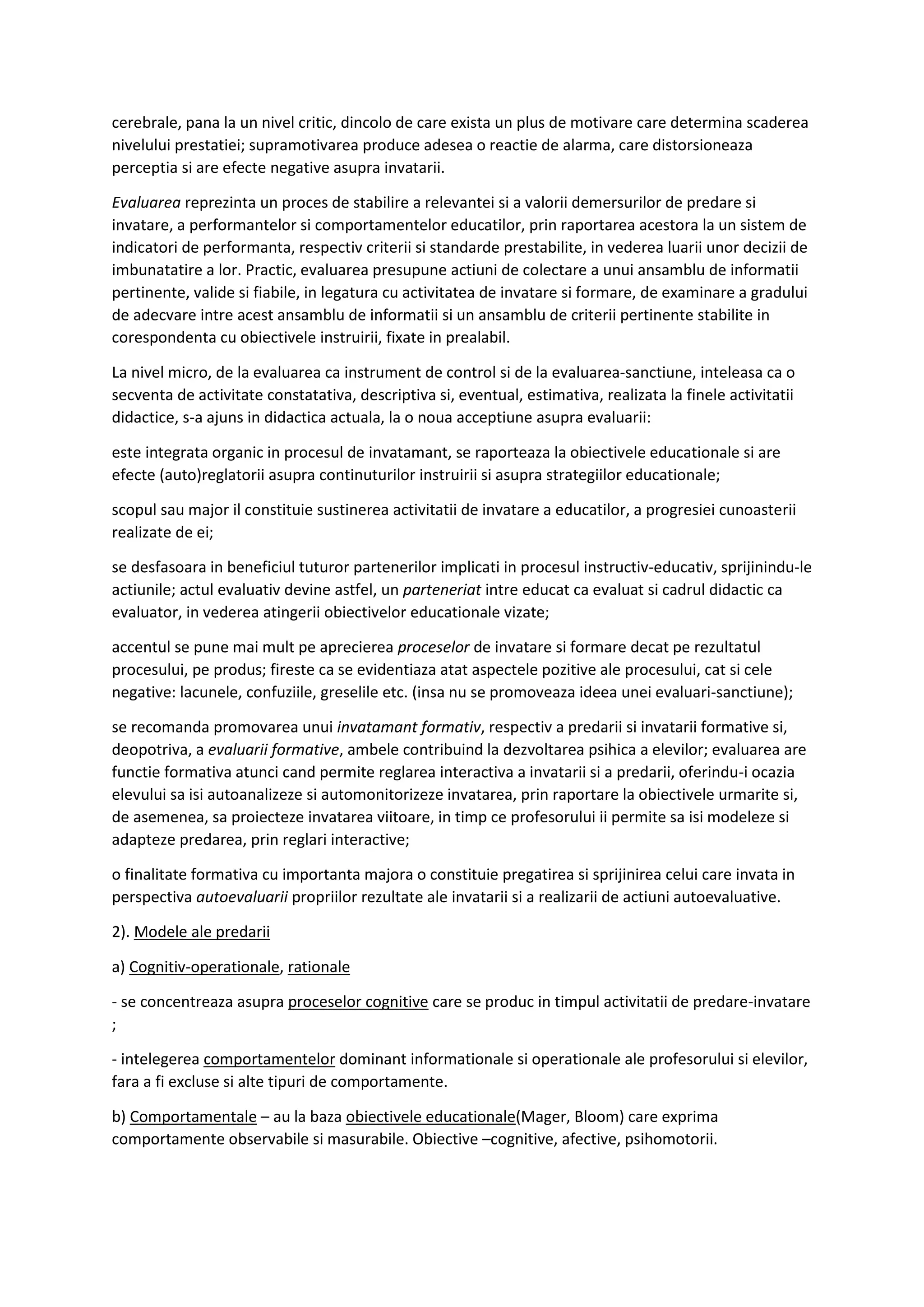 cerebrale, pana la un nivel critic, dincolo de care exista un plus de motivare care determina scaderea
nivelului prestatiei; supramotivarea produce adesea o reactie de alarma, care distorsioneaza
perceptia si are efecte negative asupra invatarii.
Evaluarea reprezinta un proces de stabilire a relevantei si a valorii demersurilor de predare si
invatare, a performantelor si comportamentelor educatilor, prin raportarea acestora la un sistem de
indicatori de performanta, respectiv criterii si standarde prestabilite, in vederea luarii unor decizii de
imbunatatire a lor. Practic, evaluarea presupune actiuni de colectare a unui ansamblu de informatii
pertinente, valide si fiabile, in legatura cu activitatea de invatare si formare, de examinare a gradului
de adecvare intre acest ansamblu de informatii si un ansamblu de criterii pertinente stabilite in
corespondenta cu obiectivele instruirii, fixate in prealabil.
La nivel micro, de la evaluarea ca instrument de control si de la evaluarea-sanctiune, inteleasa ca o
secventa de activitate constatativa, descriptiva si, eventual, estimativa, realizata la finele activitatii
didactice, s-a ajuns in didactica actuala, la o noua acceptiune asupra evaluarii:
este integrata organic in procesul de invatamant, se raporteaza la obiectivele educationale si are
efecte (auto)reglatorii asupra continuturilor instruirii si asupra strategiilor educationale;
scopul sau major il constituie sustinerea activitatii de invatare a educatilor, a progresiei cunoasterii
realizate de ei;
se desfasoara in beneficiul tuturor partenerilor implicati in procesul instructiv-educativ, sprijinindu-le
actiunile; actul evaluativ devine astfel, un parteneriat intre educat ca evaluat si cadrul didactic ca
evaluator, in vederea atingerii obiectivelor educationale vizate;
accentul se pune mai mult pe aprecierea proceselor de invatare si formare decat pe rezultatul
procesului, pe produs; fireste ca se evidentiaza atat aspectele pozitive ale procesului, cat si cele
negative: lacunele, confuziile, greselile etc. (insa nu se promoveaza ideea unei evaluari-sanctiune);
se recomanda promovarea unui invatamant formativ, respectiv a predarii si invatarii formative si,
deopotriva, a evaluarii formative, ambele contribuind la dezvoltarea psihica a elevilor; evaluarea are
functie formativa atunci cand permite reglarea interactiva a invatarii si a predarii, oferindu-i ocazia
elevului sa isi autoanalizeze si automonitorizeze invatarea, prin raportare la obiectivele urmarite si,
de asemenea, sa proiecteze invatarea viitoare, in timp ce profesorului ii permite sa isi modeleze si
adapteze predarea, prin reglari interactive;
o finalitate formativa cu importanta majora o constituie pregatirea si sprijinirea celui care invata in
perspectiva autoevaluarii propriilor rezultate ale invatarii si a realizarii de actiuni autoevaluative.
2). Modele ale predarii
a) Cognitiv-operationale, rationale
- se concentreaza asupra proceselor cognitive care se produc in timpul activitatii de predare-invatare
;
- intelegerea comportamentelor dominant informationale si operationale ale profesorului si elevilor,
fara a fi excluse si alte tipuri de comportamente.
b) Comportamentale – au la baza obiectivele educationale(Mager, Bloom) care exprima
comportamente observabile si masurabile. Obiective –cognitive, afective, psihomotorii.
 