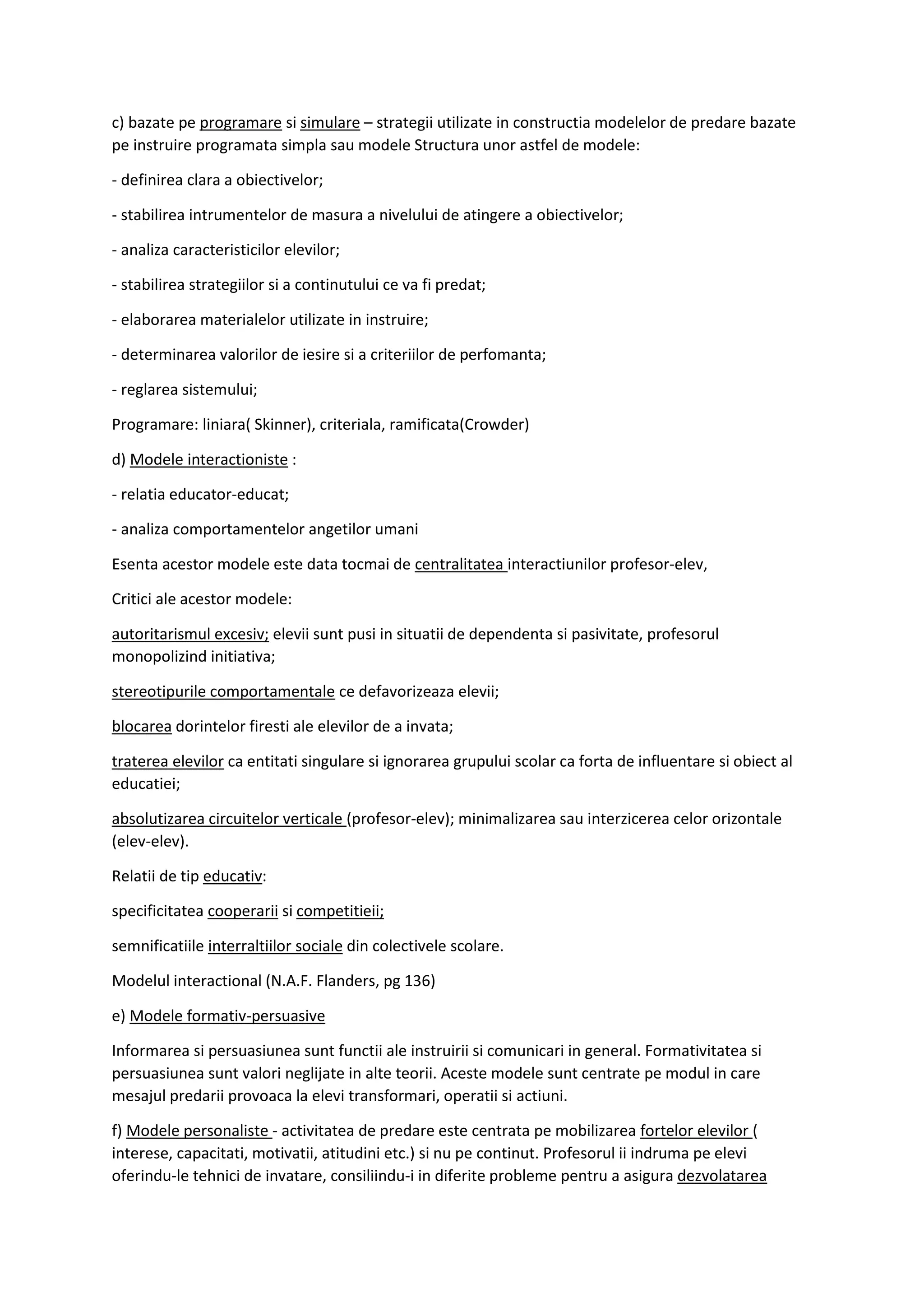 c) bazate pe programare si simulare – strategii utilizate in constructia modelelor de predare bazate
pe instruire programata simpla sau modele Structura unor astfel de modele:
- definirea clara a obiectivelor;
- stabilirea intrumentelor de masura a nivelului de atingere a obiectivelor;
- analiza caracteristicilor elevilor;
- stabilirea strategiilor si a continutului ce va fi predat;
- elaborarea materialelor utilizate in instruire;
- determinarea valorilor de iesire si a criteriilor de perfomanta;
- reglarea sistemului;
Programare: liniara( Skinner), criteriala, ramificata(Crowder)
d) Modele interactioniste :
- relatia educator-educat;
- analiza comportamentelor angetilor umani
Esenta acestor modele este data tocmai de centralitatea interactiunilor profesor-elev,
Critici ale acestor modele:
autoritarismul excesiv; elevii sunt pusi in situatii de dependenta si pasivitate, profesorul
monopolizind initiativa;
stereotipurile comportamentale ce defavorizeaza elevii;
blocarea dorintelor firesti ale elevilor de a invata;
traterea elevilor ca entitati singulare si ignorarea grupului scolar ca forta de influentare si obiect al
educatiei;
absolutizarea circuitelor verticale (profesor-elev); minimalizarea sau interzicerea celor orizontale
(elev-elev).
Relatii de tip educativ:
specificitatea cooperarii si competitieii;
semnificatiile interraltiilor sociale din colectivele scolare.
Modelul interactional (N.A.F. Flanders, pg 136)
e) Modele formativ-persuasive
Informarea si persuasiunea sunt functii ale instruirii si comunicari in general. Formativitatea si
persuasiunea sunt valori neglijate in alte teorii. Aceste modele sunt centrate pe modul in care
mesajul predarii provoaca la elevi transformari, operatii si actiuni.
f) Modele personaliste - activitatea de predare este centrata pe mobilizarea fortelor elevilor (
interese, capacitati, motivatii, atitudini etc.) si nu pe continut. Profesorul ii indruma pe elevi
oferindu-le tehnici de invatare, consiliindu-i in diferite probleme pentru a asigura dezvolatarea
 