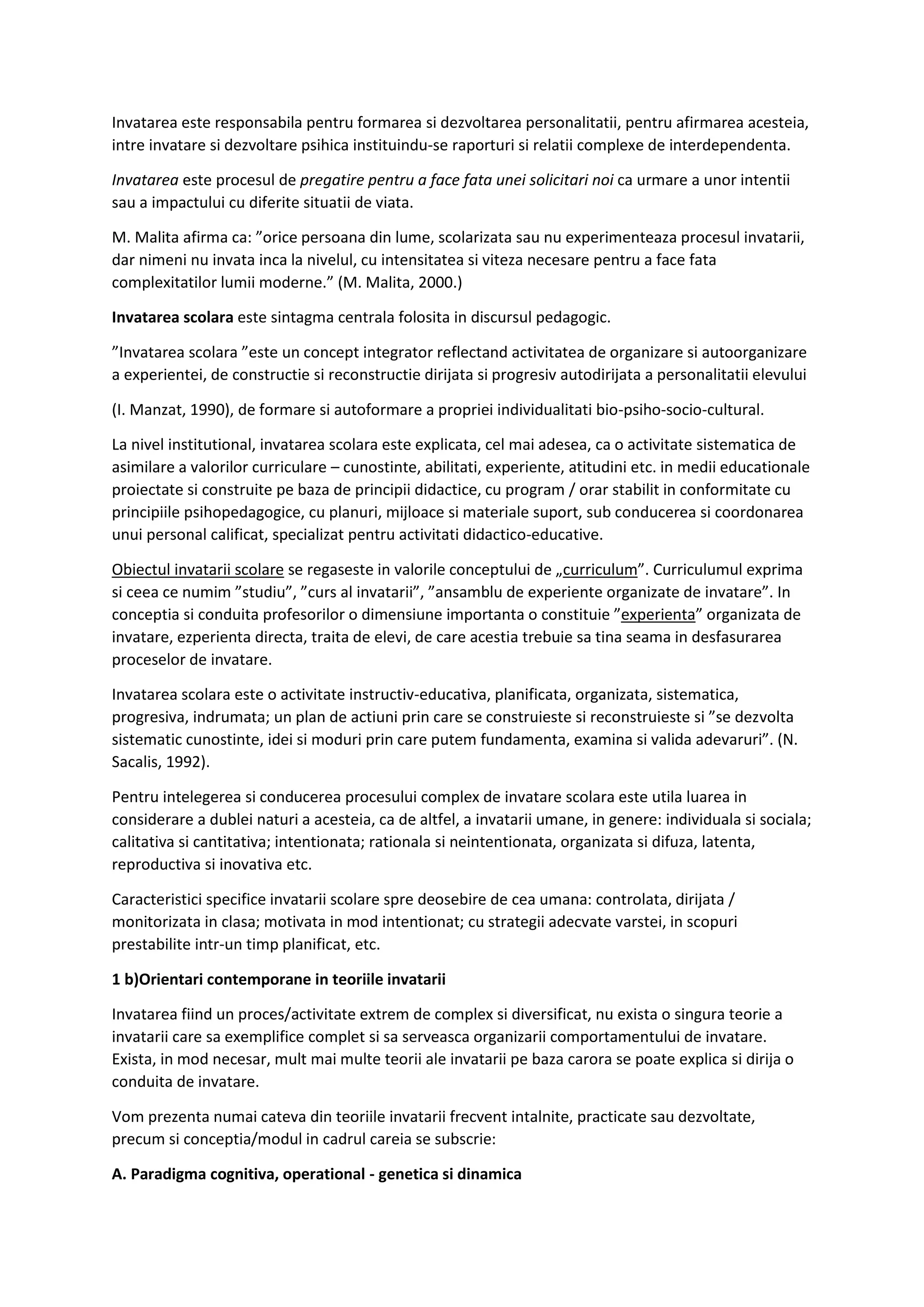 Invatarea este responsabila pentru formarea si dezvoltarea personalitatii, pentru afirmarea acesteia,
intre invatare si dezvoltare psihica instituindu-se raporturi si relatii complexe de interdependenta.
Invatarea este procesul de pregatire pentru a face fata unei solicitari noi ca urmare a unor intentii
sau a impactului cu diferite situatii de viata.
M. Malita afirma ca: ”orice persoana din lume, scolarizata sau nu experimenteaza procesul invatarii,
dar nimeni nu invata inca la nivelul, cu intensitatea si viteza necesare pentru a face fata
complexitatilor lumii moderne.” (M. Malita, 2000.)
Invatarea scolara este sintagma centrala folosita in discursul pedagogic.
”Invatarea scolara ”este un concept integrator reflectand activitatea de organizare si autoorganizare
a experientei, de constructie si reconstructie dirijata si progresiv autodirijata a personalitatii elevului
(I. Manzat, 1990), de formare si autoformare a propriei individualitati bio-psiho-socio-cultural.
La nivel institutional, invatarea scolara este explicata, cel mai adesea, ca o activitate sistematica de
asimilare a valorilor curriculare – cunostinte, abilitati, experiente, atitudini etc. in medii educationale
proiectate si construite pe baza de principii didactice, cu program / orar stabilit in conformitate cu
principiile psihopedagogice, cu planuri, mijloace si materiale suport, sub conducerea si coordonarea
unui personal calificat, specializat pentru activitati didactico-educative.
Obiectul invatarii scolare se regaseste in valorile conceptului de „curriculum”. Curriculumul exprima
si ceea ce numim ”studiu”, ”curs al invatarii”, ”ansamblu de experiente organizate de invatare”. In
conceptia si conduita profesorilor o dimensiune importanta o constituie ”experienta” organizata de
invatare, ezperienta directa, traita de elevi, de care acestia trebuie sa tina seama in desfasurarea
proceselor de invatare.
Invatarea scolara este o activitate instructiv-educativa, planificata, organizata, sistematica,
progresiva, indrumata; un plan de actiuni prin care se construieste si reconstruieste si ”se dezvolta
sistematic cunostinte, idei si moduri prin care putem fundamenta, examina si valida adevaruri”. (N.
Sacalis, 1992).
Pentru intelegerea si conducerea procesului complex de invatare scolara este utila luarea in
considerare a dublei naturi a acesteia, ca de altfel, a invatarii umane, in genere: individuala si sociala;
calitativa si cantitativa; intentionata; rationala si neintentionata, organizata si difuza, latenta,
reproductiva si inovativa etc.
Caracteristici specifice invatarii scolare spre deosebire de cea umana: controlata, dirijata /
monitorizata in clasa; motivata in mod intentionat; cu strategii adecvate varstei, in scopuri
prestabilite intr-un timp planificat, etc.
1 b)Orientari contemporane in teoriile invatarii
Invatarea fiind un proces/activitate extrem de complex si diversificat, nu exista o singura teorie a
invatarii care sa exemplifice complet si sa serveasca organizarii comportamentului de invatare.
Exista, in mod necesar, mult mai multe teorii ale invatarii pe baza carora se poate explica si dirija o
conduita de invatare.
Vom prezenta numai cateva din teoriile invatarii frecvent intalnite, practicate sau dezvoltate,
precum si conceptia/modul in cadrul careia se subscrie:
A. Paradigma cognitiva, operational - genetica si dinamica
 