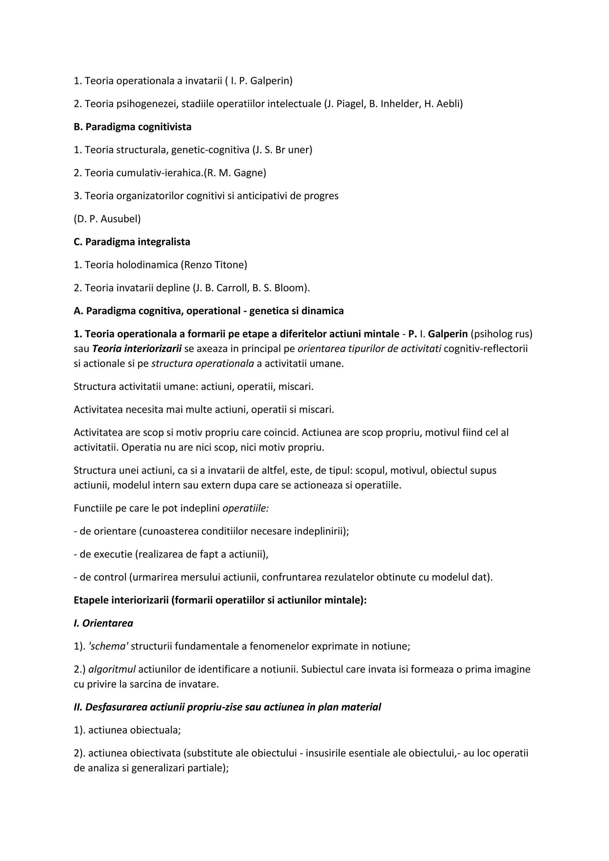 1. Teoria operationala a invatarii ( I. P. Galperin)
2. Teoria psihogenezei, stadiile operatiilor intelectuale (J. Piagel, B. Inhelder, H. Aebli)
B. Paradigma cognitivista
1. Teoria structurala, genetic-cognitiva (J. S. Br uner)
2. Teoria cumulativ-ierahica.(R. M. Gagne)
3. Teoria organizatorilor cognitivi si anticipativi de progres
(D. P. Ausubel)
C. Paradigma integralista
1. Teoria holodinamica (Renzo Titone)
2. Teoria invatarii depline (J. B. Carroll, B. S. Bloom).
A. Paradigma cognitiva, operational - genetica si dinamica
1. Teoria operationala a formarii pe etape a diferitelor actiuni mintale - P. I. Galperin (psiholog rus)
sau Teoria interiorizarii se axeaza in principal pe orientarea tipurilor de activitati cognitiv-reflectorii
si actionale si pe structura operationala a activitatii umane.
Structura activitatii umane: actiuni, operatii, miscari.
Activitatea necesita mai multe actiuni, operatii si miscari.
Activitatea are scop si motiv propriu care coincid. Actiunea are scop propriu, motivul fiind cel al
activitatii. Operatia nu are nici scop, nici motiv propriu.
Structura unei actiuni, ca si a invatarii de altfel, este, de tipul: scopul, motivul, obiectul supus
actiunii, modelul intern sau extern dupa care se actioneaza si operatiile.
Functiile pe care le pot indeplini operatiile:
- de orientare (cunoasterea conditiilor necesare indeplinirii);
- de executie (realizarea de fapt a actiunii),
- de control (urmarirea mersului actiunii, confruntarea rezulatelor obtinute cu modelul dat).
Etapele interiorizarii (formarii operatiilor si actiunilor mintale):
I. Orientarea
1). 'schema' structurii fundamentale a fenomenelor exprimate in notiune;
2.) algoritmul actiunilor de identificare a notiunii. Subiectul care invata isi formeaza o prima imagine
cu privire la sarcina de invatare.
II. Desfasurarea actiunii propriu-zise sau actiunea in plan material
1). actiunea obiectuala;
2). actiunea obiectivata (substitute ale obiectului - insusirile esentiale ale obiectului,- au loc operatii
de analiza si generalizari partiale);
 