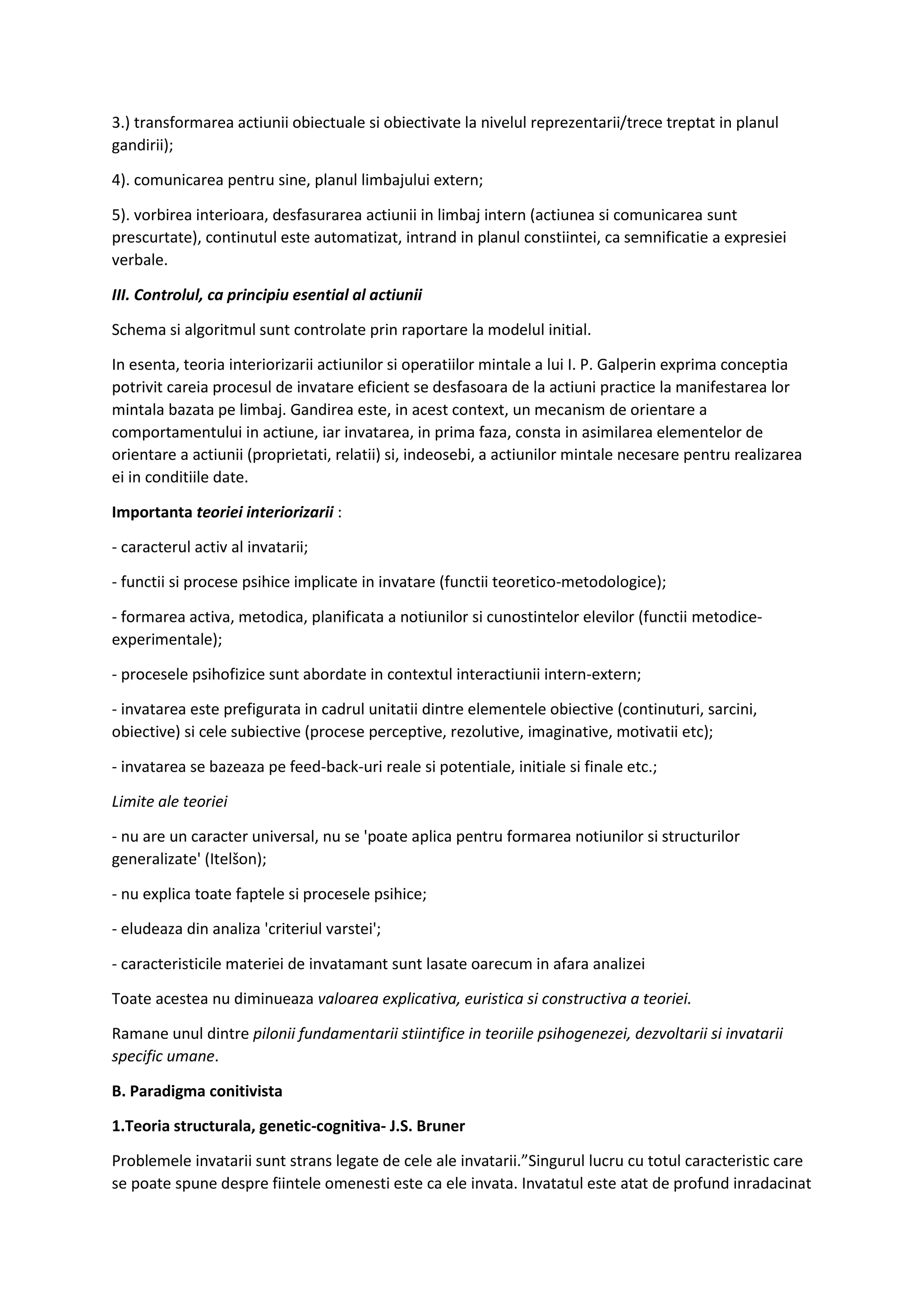 3.) transformarea actiunii obiectuale si obiectivate la nivelul reprezentarii/trece treptat in planul
gandirii);
4). comunicarea pentru sine, planul limbajului extern;
5). vorbirea interioara, desfasurarea actiunii in limbaj intern (actiunea si comunicarea sunt
prescurtate), continutul este automatizat, intrand in planul constiintei, ca semnificatie a expresiei
verbale.
III. Controlul, ca principiu esential al actiunii
Schema si algoritmul sunt controlate prin raportare la modelul initial.
In esenta, teoria interiorizarii actiunilor si operatiilor mintale a lui I. P. Galperin exprima conceptia
potrivit careia procesul de invatare eficient se desfasoara de la actiuni practice la manifestarea lor
mintala bazata pe limbaj. Gandirea este, in acest context, un mecanism de orientare a
comportamentului in actiune, iar invatarea, in prima faza, consta in asimilarea elementelor de
orientare a actiunii (proprietati, relatii) si, indeosebi, a actiunilor mintale necesare pentru realizarea
ei in conditiile date.
Importanta teoriei interiorizarii :
- caracterul activ al invatarii;
- functii si procese psihice implicate in invatare (functii teoretico-metodologice);
- formarea activa, metodica, planificata a notiunilor si cunostintelor elevilor (functii metodice-
experimentale);
- procesele psihofizice sunt abordate in contextul interactiunii intern-extern;
- invatarea este prefigurata in cadrul unitatii dintre elementele obiective (continuturi, sarcini,
obiective) si cele subiective (procese perceptive, rezolutive, imaginative, motivatii etc);
- invatarea se bazeaza pe feed-back-uri reale si potentiale, initiale si finale etc.;
Limite ale teoriei
- nu are un caracter universal, nu se 'poate aplica pentru formarea notiunilor si structurilor
generalizate' (Itelšon);
- nu explica toate faptele si procesele psihice;
- eludeaza din analiza 'criteriul varstei';
- caracteristicile materiei de invatamant sunt lasate oarecum in afara analizei
Toate acestea nu diminueaza valoarea explicativa, euristica si constructiva a teoriei.
Ramane unul dintre pilonii fundamentarii stiintifice in teoriile psihogenezei, dezvoltarii si invatarii
specific umane.
B. Paradigma conitivista
1.Teoria structurala, genetic-cognitiva- J.S. Bruner
Problemele invatarii sunt strans legate de cele ale invatarii.”Singurul lucru cu totul caracteristic care
se poate spune despre fiintele omenesti este ca ele invata. Invatatul este atat de profund inradacinat
 