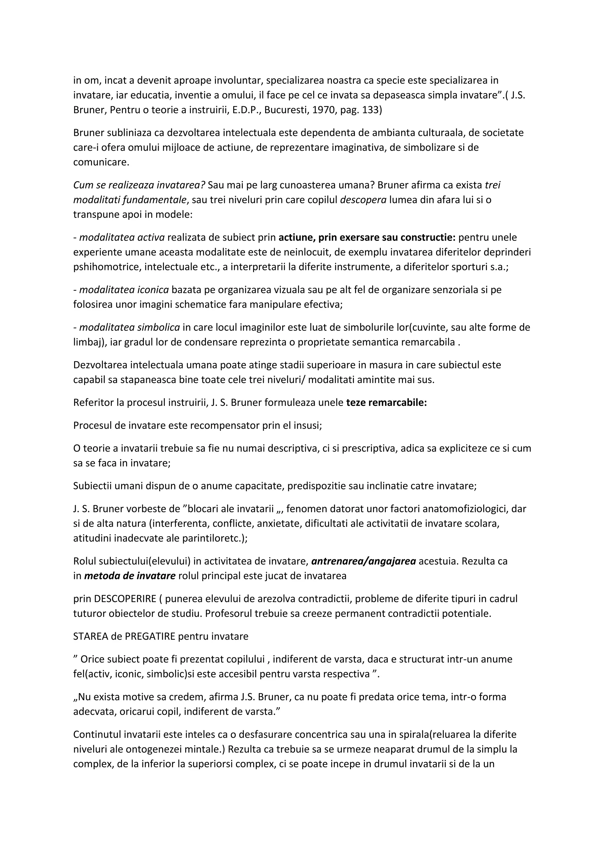 in om, incat a devenit aproape involuntar, specializarea noastra ca specie este specializarea in
invatare, iar educatia, inventie a omului, il face pe cel ce invata sa depaseasca simpla invatare”.( J.S.
Bruner, Pentru o teorie a instruirii, E.D.P., Bucuresti, 1970, pag. 133)
Bruner subliniaza ca dezvoltarea intelectuala este dependenta de ambianta culturaala, de societate
care-i ofera omului mijloace de actiune, de reprezentare imaginativa, de simbolizare si de
comunicare.
Cum se realizeaza invatarea? Sau mai pe larg cunoasterea umana? Bruner afirma ca exista trei
modalitati fundamentale, sau trei niveluri prin care copilul descopera lumea din afara lui si o
transpune apoi in modele:
- modalitatea activa realizata de subiect prin actiune, prin exersare sau constructie: pentru unele
experiente umane aceasta modalitate este de neinlocuit, de exemplu invatarea diferitelor deprinderi
pshihomotrice, intelectuale etc., a interpretarii la diferite instrumente, a diferitelor sporturi s.a.;
- modalitatea iconica bazata pe organizarea vizuala sau pe alt fel de organizare senzoriala si pe
folosirea unor imagini schematice fara manipulare efectiva;
- modalitatea simbolica in care locul imaginilor este luat de simbolurile lor(cuvinte, sau alte forme de
limbaj), iar gradul lor de condensare reprezinta o proprietate semantica remarcabila .
Dezvoltarea intelectuala umana poate atinge stadii superioare in masura in care subiectul este
capabil sa stapaneasca bine toate cele trei niveluri/ modalitati amintite mai sus.
Referitor la procesul instruirii, J. S. Bruner formuleaza unele teze remarcabile:
Procesul de invatare este recompensator prin el insusi;
O teorie a invatarii trebuie sa fie nu numai descriptiva, ci si prescriptiva, adica sa expliciteze ce si cum
sa se faca in invatare;
Subiectii umani dispun de o anume capacitate, predispozitie sau inclinatie catre invatare;
J. S. Bruner vorbeste de ”blocari ale invatarii „, fenomen datorat unor factori anatomofiziologici, dar
si de alta natura (interferenta, conflicte, anxietate, dificultati ale activitatii de invatare scolara,
atitudini inadecvate ale parintiloretc.);
Rolul subiectului(elevului) in activitatea de invatare, antrenarea/angajarea acestuia. Rezulta ca
in metoda de invatare rolul principal este jucat de invatarea
prin DESCOPERIRE ( punerea elevului de arezolva contradictii, probleme de diferite tipuri in cadrul
tuturor obiectelor de studiu. Profesorul trebuie sa creeze permanent contradictii potentiale.
STAREA de PREGATIRE pentru invatare
” Orice subiect poate fi prezentat copilului , indiferent de varsta, daca e structurat intr-un anume
fel(activ, iconic, simbolic)si este accesibil pentru varsta respectiva ”.
„Nu exista motive sa credem, afirma J.S. Bruner, ca nu poate fi predata orice tema, intr-o forma
adecvata, oricarui copil, indiferent de varsta.”
Continutul invatarii este inteles ca o desfasurare concentrica sau una in spirala(reluarea la diferite
niveluri ale ontogenezei mintale.) Rezulta ca trebuie sa se urmeze neaparat drumul de la simplu la
complex, de la inferior la superiorsi complex, ci se poate incepe in drumul invatarii si de la un
 