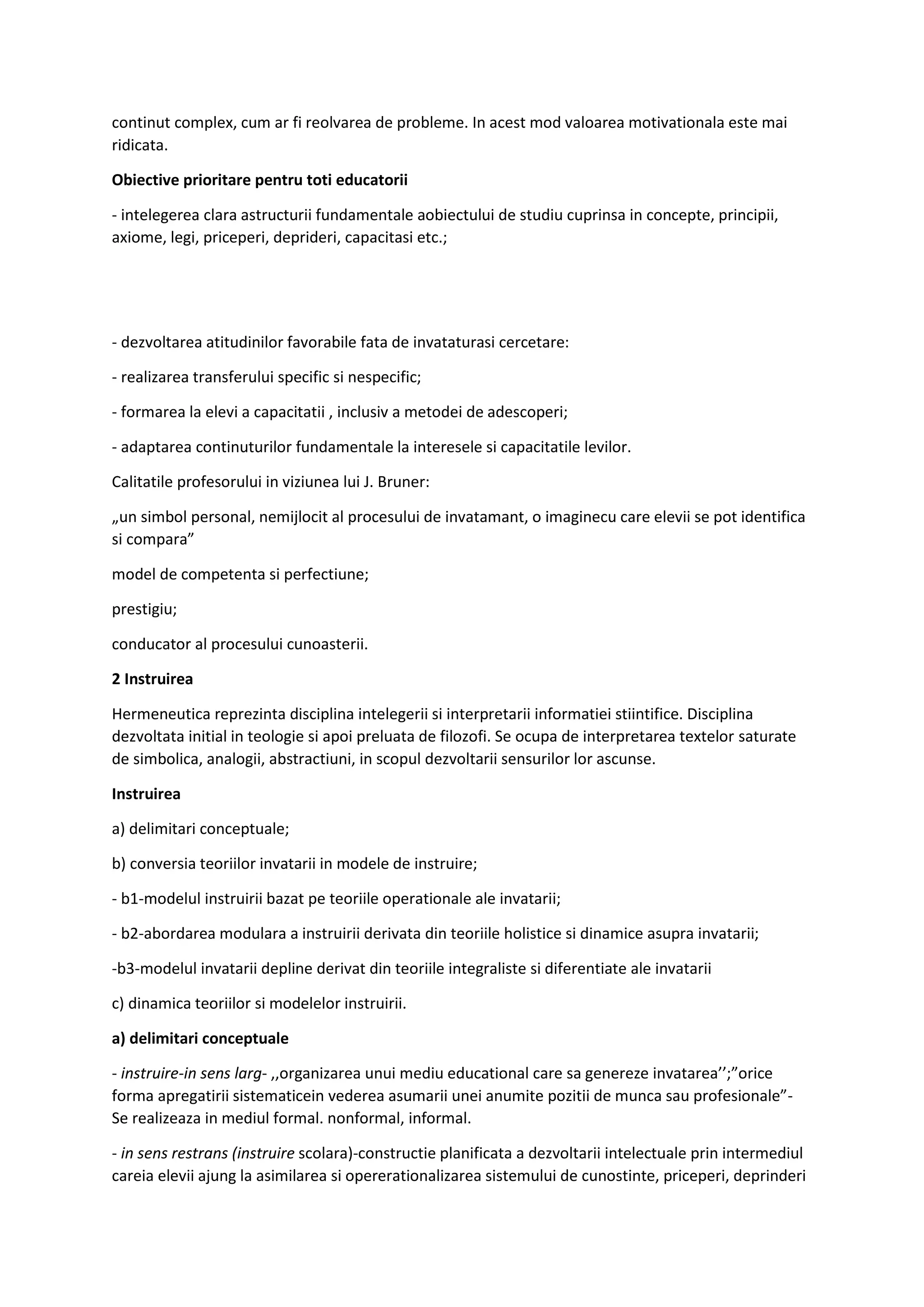continut complex, cum ar fi reolvarea de probleme. In acest mod valoarea motivationala este mai
ridicata.
Obiective prioritare pentru toti educatorii
- intelegerea clara astructurii fundamentale aobiectului de studiu cuprinsa in concepte, principii,
axiome, legi, priceperi, deprideri, capacitasi etc.;
- dezvoltarea atitudinilor favorabile fata de invataturasi cercetare:
- realizarea transferului specific si nespecific;
- formarea la elevi a capacitatii , inclusiv a metodei de adescoperi;
- adaptarea continuturilor fundamentale la interesele si capacitatile levilor.
Calitatile profesorului in viziunea lui J. Bruner:
„un simbol personal, nemijlocit al procesului de invatamant, o imaginecu care elevii se pot identifica
si compara”
model de competenta si perfectiune;
prestigiu;
conducator al procesului cunoasterii.
2 Instruirea
Hermeneutica reprezinta disciplina intelegerii si interpretarii informatiei stiintifice. Disciplina
dezvoltata initial in teologie si apoi preluata de filozofi. Se ocupa de interpretarea textelor saturate
de simbolica, analogii, abstractiuni, in scopul dezvoltarii sensurilor lor ascunse.
Instruirea
a) delimitari conceptuale;
b) conversia teoriilor invatarii in modele de instruire;
- b1-modelul instruirii bazat pe teoriile operationale ale invatarii;
- b2-abordarea modulara a instruirii derivata din teoriile holistice si dinamice asupra invatarii;
-b3-modelul invatarii depline derivat din teoriile integraliste si diferentiate ale invatarii
c) dinamica teoriilor si modelelor instruirii.
a) delimitari conceptuale
- instruire-in sens larg- ,,organizarea unui mediu educational care sa genereze invatarea’’;”orice
forma apregatirii sistematicein vederea asumarii unei anumite pozitii de munca sau profesionale”-
Se realizeaza in mediul formal. nonformal, informal.
- in sens restrans (instruire scolara)-constructie planificata a dezvoltarii intelectuale prin intermediul
careia elevii ajung la asimilarea si opererationalizarea sistemului de cunostinte, priceperi, deprinderi
 