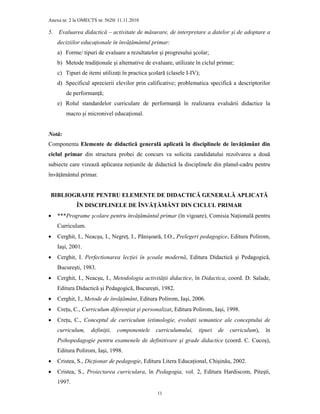 Anexa nr. 2 la OMECTS nr. 5620/ 11.11.2010
11
5. Evaluarea didactică – activitate de măsurare, de interpretare a datelor şi de adoptare a
deciziilor educaŃionale în învăŃământul primar:
a) Forme/ tipuri de evaluare a rezultatelor şi progresului şcolar;
b) Metode tradiŃionale şi alternative de evaluare, utilizate în ciclul primar;
c) Tipuri de itemi utilizaŃi în practica şcolară (clasele I-IV);
d) Specificul aprecierii elevilor prin calificative; problematica specifică a descriptorilor
de performanŃă;
e) Rolul standardelor curriculare de performanŃă în realizarea evaluării didactice la
macro şi micronivel educaŃional.
Notă:
Componenta Elemente de didactică generală aplicată în disciplinele de învăŃământ din
ciclul primar din structura probei de concurs va solicita candidatului rezolvarea a două
subiecte care vizează aplicarea noŃiunile de didactică la disciplinele din planul-cadru pentru
învăŃământul primar.
BIBLIOGRAFIE PENTRU ELEMENTE DE DIDACTICĂ GENERALĂ APLICATĂ
ÎN DISCIPLINELE DE ÎNVĂłĂMÂNT DIN CICLUL PRIMAR
• ***Programe şcolare pentru învăŃământul primar (în vigoare), Comisia NaŃională pentru
Curriculum.
• Cerghit, I., Neacşu, I., NegreŃ, I., Pânişoară, I.O., Prelegeri pedagogice, Editura Polirom,
Iaşi, 2001.
• Cerghit, I. Perfectionarea lecŃiei în şcoala modernă, Editura Didactică şi Pedagogică,
Bucureşti, 1983.
• Cerghit, I., Neacşu, I., Metodologia activităŃii didactice, în Didactica, coord. D. Salade,
Editura Didactică şi Pedagogică, Bucureşti, 1982.
• Cerghit, I., Metode de învăŃământ, Editura Polirom, Iaşi, 2006.
• CreŃu, C., Curriculum diferenŃiat şi personalizat, Editura Polirom, Iaşi, 1998.
• CreŃu, C., Conceptul de curriculum (etimologie, evoluŃii semantice ale conceptului de
curriculum, definiŃii, componentele curriculumului, tipuri de curriculum), în
Psihopedagogie pentru examenele de definitivare şi grade didactice (coord. C. Cucoş),
Editura Polirom, Iaşi, 1998.
• Cristea, S., DicŃionar de pedagogie, Editura Litera EducaŃional, Chişinău, 2002.
• Cristea, S., Proiectarea curriculara, în Pedagogia, vol. 2, Editura Hardiscom, Piteşti,
1997.
 