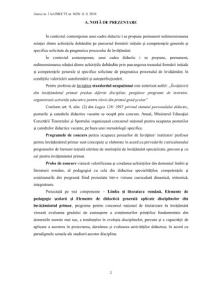 Anexa nr. 2 la OMECTS nr. 5620/ 11.11.2010
2
A. NOTĂ DE PREZENTARE
În contextul contemporan unui cadru didactic i se propune permanent redimensionarea
relaŃiei dintre achiziŃiile dobândite pe parcursul formării iniŃiale şi competenŃele generale şi
specifice solicitate de pragmatica procesului de învăŃământ.
În contextul contemporan, unui cadru didactic i se propune, permanent,
redimensionarea relaŃiei dintre achiziŃiile dobândite prin parcurgerea traseului formării iniŃiale
şi competenŃele generale şi specifice solicitate de pragmatica procesului de învăŃământ, în
condiŃiile valorizării autoformării şi autoperfecŃionării.
Pentru profesia de învăŃător standardul ocupaŃional este sintetizat astfel: ,,ÎnvăŃătorii
din învăŃământul primar predau diferite discipline, pregătesc programe de instruire,
organizează activităŃi educative pentru elevii din primul grad şcolar.”
Conform art. 9, alin. (2) din Legea 128/ 1997 privind statutul personalului didactic,
posturile şi catedrele didactice vacante se ocupă prin concurs. Anual, Ministerul EducaŃiei
Cercetării Tineretului şi Sportului organizează concursul naŃional pentru ocuparea posturilor
şi catedrelor didactice vacante, pe baza unei metodologii specifice.
Programele de concurs pentru ocuparea posturilor de învăŃător/ institutor/ profesor
pentru învăŃământul primar sunt concepute şi elaborate în acord cu prevederile curriculumului
programelor de formare iniŃială ofertate de instituŃiile de învăŃământ specializate, precum şi cu
cel pentru învăŃământul primar.
Proba de concurs vizează valorificarea şi corelarea achiziŃiilor din domeniul limbii şi
literaturii române, al pedagogiei cu cele din didactica specialităŃilor, competenŃele şi
conŃinuturile din programă fiind proiectate într-o viziune curriculară dinamică, sistemică,
integratoare.
Proiectată pe trei componente – Limba şi literatura română, Elemente de
pedagogie şcolară şi Elemente de didactică generală aplicate disciplinelor din
învăŃământul primar, programa pentru concursul naŃional de titularizare în învăŃământ
vizează evaluarea gradului de cunoaştere a conŃinuturilor ştiinŃifice fundamentale din
domeniile numite mai sus, a tendinŃelor în evoluŃia disciplinelor, precum şi a capacităŃii de
aplicare a acestora în proiectarea, derularea şi evaluarea activităŃilor didactice, în acord cu
paradigmele actuale ale studierii acestor discipline.
 