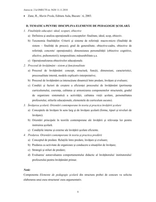 Anexa nr. 2 la OMECTS nr. 5620/ 11.11.2010
8
• Zane, R., Marin Preda, Editura Aula, București, 2003.
D. TEMATICA PENTRU DISCIPLINA ELEMENTE DE PEDAGOGIE ŞCOLARĂ
1. FinalităŃile educaŃiei: ideal, scopuri, obiective
a) Definirea şi analiza operaŃională a conceptelor: finalitate, ideal, scop, obiectiv.
b) Taxonomia finalităŃilor. Criterii şi sisteme de referinŃă: macro-micro (finalităŃi de
sistem – finalităŃi de proces); grad de generalitate; obiective-cadru, obiective de
referinŃă; concrete/ operaŃionale); dimensiunea personalităŃii (obiective cognitive,
afective, psihomotorii); temporalitate; măsurabilitate ş.a.
c) OperaŃionalizarea obiectivelor educaŃionale.
2. Procesul de învăŃământ - sistem şi funcŃionalitate
a) Procesul de învăŃământ: concept, structură, funcŃii, dimensiuni, caracteristici,
procesualitate internă, modele explicativ-interpretative;
b) Procesul de învăŃământ ca interacŃiune dinamică între predare, învăŃare şi evaluare;
c) CondiŃii şi factori de creştere a eficienŃei procesului de învăŃământ (pertinenŃa
curriculumului, coerenŃa, calitatea şi armonizarea componentelor structurale, gradul
de organizare sistematică a activităŃii, calitatea vieŃii şcolare, personalitatea
profesorului, stilurile educaŃionale, elementele de curriculum ascuns).
3. ÎnvăŃarea şcolară. Orientări contemporane în teoria şi practica învăŃării şcolare
a) Conceptele de învăŃare în sens larg şi de învăŃare şcolară (forme, tipuri şi niveluri de
învăŃare).
b) Orientări principale în teoriile contemporane ale învăŃării şi relevanŃa lor pentru
instruirea şcolară.
c) CondiŃiile interne şi externe ale învăŃării şcolare eficiente.
4. Predarea. Orientări contemporane în teoria şi practica predării
a) Conceptul de predare. RelaŃiile între predare, învăŃare şi evaluare;
b) Predarea ca activitate de organizare şi conducere a situaŃiilor de învăŃare;
c) Strategii şi stiluri de predare;
d) Evaluarea/ autoevaluarea comportamentului didactic al învăŃătorului/ institutorului/
profesorului pentru învăŃământ primar.
Notă:
Componenta Elemente de pedagogie şcolară din structura probei de concurs va solicita
elaborarea unui eseu structurat/ eseu argumentativ.
 