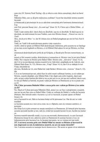cum zice Sf. Simion Noul Teolog: «Şi ce altceva este cheia cunoştinţei, dacă nu harul
Prea
Sfântului Duh, care se dă prin mijlocirea credinţei? Acest har deschide mintea noastră
încuiată
şi întunecată şi pricinuieşte în ea cu adevărat cunoştinţa prin luminarea dumnezeiască.
Uşa
este Fiul, precum Însuşi zice: „Eu sunt uşa” (Ioan 10, 9). Cheia uşii e Duhul Sfânt... şi
casa e
Tatăl. Luaţi seama deci: dacă cheia nu deschide, uşa nu se deschide. Şi dacă uşa nu se
deschide, nu intră nimeni în casa Tatălui, cum zice Hristos însuşi: „Nimeni nu vine la
Tatăl
Meu, decât prin Mine”204. Iar Sf. Irineu zice că Duhul pregăteşte pe om în Fiul, Fiul îl
duce la
Tatăl, iar Tatăl îi dă nestricăciunea pentru viaţa veşnică205.
Astfel, când se spune că Sfântul Duh desăvârşeşte mântuirea, prin aceasta nu se înţelege
că nu mai avem legătură cu Hristos, ci că Sfântul Duh aduce în noi pe Hristos, cu firea
Sa
omenească desăvârşită prin jertfa de pe Golgota, şi făcută prin Înviere nemuritoare, ca
să
treacă şi firii noastre curăţia, desăvârşirea şi nemurirea ei. Hristos vine în noi prin Duhul
Sfânt. Noi vieţuim în Hristos prin Duhul Sfânt. Hristos este „Adevărul” (Ioan 14, 6),
dar Cel ce ne povăţuieşte mintea noastră la tot Adevărul, umplându-ne de Adevăr, este
Sfântul Duh (Ioan 16, 13); Hristos este „Viaţa” (Ioan 14, 6), dar Cel ce sădeşte în noi
Viaţa, născându-ne
din nou, făcându-ne vii, este Duhul de viaţă făcător; Hristos este „Lumina” (Ioan 8, 12),
dar
Cel ce ne luminează pe noi, adică face în ochii noştri sufleteşti lumina, ca să vedem pe
Hristos, soarele dreptăţii, este Sfântul Duh. Căci după cum ochii trupului, dacă sunt
orbi, un pot vedea lumina din afară şi nu se pot uni cu ea, tot aşa nici sufletul, dacă n-are
în sine pe Duhul ca lumină, nu poate vedea pe Hristos ca Dumnezeu şi nu se poate uni
cu El.
236. Chiar persoana Duhului Sfânt e aceea prin care vedem pe Hristos şi ne unim
cu El?
Nu. Dacă ar fi chiar persoana Sfântului Duh, atunci ea s-ar face o proprietate a noastră,
sau noi ne-am face una cu Duhul Sfânt. Unde se vorbeşte de Duhul, e vorba de lucrarea
Duhului. Dar întrucât unde e lucrarea e şi cel ce lucrează, se poate spune că Duhul
însuşi e în
noi şi lucrează în noi, fără ca lucrarea însăşi să fie persoana Lui. Dar de aici se vede
totodată
ca lucrarea aceasta nu e nici ceva creat, nu e o făptură, cum zic romano-catolicii, ci
porneşte
din fiinţa Lui şi prin urmare ne uneşte nemijlocit cu Dumnezeu. Şi întrucât prin lucrarea
aceasta necreată lucrăm şi noi, iată că, având noi această lucrare în noi, lucrăm nu numai
cu
lucrarea noastră naturală creată, ci şi cu cea necreată, dumnezeiască, cu care lucrează
Dumnezeu însuşi în noi, adică ne unim cu Dumnezeu în aceeaşi lucrare a Lui, ne
îndumnezeim prin lucrarea Lui, la început mai puţin, iar cu vremea tot mai mult.
237. Lucrarea aceasta prin care Duhul Sfânt ne uneşte cu Hristos şi lucrează în
noi, împreună cu noi, la mântuirea noastră, nu are un nume deosebit?
Are. Lucrarea aceasta se numeşte harul dumnezeiesc. De aceea se spune că ne mântuim
 