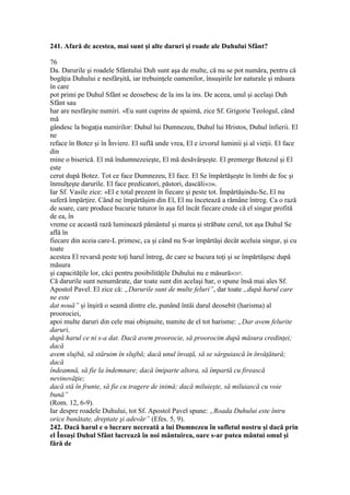 241. Afară de acestea, mai sunt şi alte daruri şi roade ale Duhului Sfânt?
76
Da. Darurile şi roadele Sfântului Duh sunt aşa de multe, că nu se pot număra, pentru că
bogăţia Duhului e nesfârşită, iar trebuinţele oamenilor, însuşirile lor naturale şi măsura
în care
pot primi pe Duhul Sfânt se deosebesc de la ins la ins. De aceea, unul şi acelaşi Duh
Sfânt sau
har are nesfârşite numiri. «Eu sunt cuprins de spaimă, zice Sf. Grigorie Teologul, când
mă
gândesc la bogaţia numirilor: Duhul lui Dumnezeu, Duhul lui Hristos, Duhul înfierii. El
ne
reface în Botez şi în Înviere. El suflă unde vrea, El e izvorul luminii şi al vieţii. El face
din
mine o biserică. El mă îndumnezeieşte, El mă desăvârşeşte. El premerge Botezul şi El
este
cerut după Botez. Tot ce face Dumnezeu, El face. El Se împărtăşeşte în limbi de foc şi
înmulţeşte darurile. El face predicatori, păstori, dascăli»206.
Iar Sf. Vasile zice: «El e total prezent în fiecare şi peste tot. Împărtăşindu-Se, El nu
suferă împărţire. Când ne împărtăşim din El, El nu încetează a rămâne întreg. Ca o rază
de soare, care produce bucurie tuturor în aşa fel încât fiecare crede că el singur profită
de ea, în
vreme ce această rază luminează pământul şi marea şi străbate cerul, tot aşa Duhul Se
află în
fiecare din aceia care-L primesc, ca şi când nu S-ar împărtăşi decât aceluia singur, şi cu
toate
acestea El revarsă peste toţi harul întreg, de care se bucura toţi şi se împărtăşesc după
măsura
şi capacităţile lor, căci pentru posibilităţile Duhului nu e măsură»207.
Că darurile sunt nenumărate, dar toate sunt din acelaşi har, o spune însă mai ales Sf.
Apostol Pavel. El zice că: „Darurile sunt de multe feluri”, dar toate „după harul care
ne este
dat nouă” şi înşiră o seamă dintre ele, punând întâi darul deosebit (harisma) al
proorociei,
apoi multe daruri din cele mai obişnuite, numite de el tot harisme: „Dar avem felurite
daruri,
după harul ce ni s-a dat. Dacă avem proorocie, să proorocim după măsura credinţei;
dacă
avem slujbă, să stăruim în slujbă; dacă unul învaţă, să se sârguiască în învăţătură;
dacă
îndeamnă, să fie la îndemnare; dacă îmiparte altora, să împartă cu firească
nevinovăţie;
dacă stă în frunte, să fie cu tragere de inimă; dacă miluieşte, să miluiască cu voie
bună”
(Rom. 12, 6-9).
Iar despre roadele Duhului, tot Sf. Apostol Pavel spune: „Roada Duhului este întru
orice bunătate, dreptate şi adevăr” (Efes. 5, 9).
242. Dacă harul e o lucrare necreată a lui Dumnezeu în sufletul nostru şi dacă prin
el Însuşi Duhul Sfânt lucrează în noi mântuirea, oare s-ar putea mântui omul şi
fără de
 
