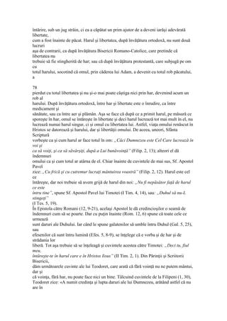 întărire, sub un jug străin, ci ea a căpătat un prim ajutor de a deveni iarăşi adevărată
libertate,
cum a fost înainte de păcat. Harul şi libertatea, după învăţătura ortodoxă, nu sunt două
lucruri
aşa de contrarii, ca după învăţătura Bisericii Romano-Catolice, care pretinde că
libertatea nu
trebuie să fie stingherită de har; sau că după învăţătura protestantă, care subjugă pe om
cu
totul harului, socotind că omul, prin căderea lui Adam, a devenit cu totul rob păcatului,
a
78
pierdut cu totul libertatea şi nu şi-o mai poate câştiga nici prin har, devenind acum un
rob al
harului. După învăţătura ortodoxă, între har şi libertate este o înrudire, ca între
medicament şi
sănătate, sau ca între aer şi plămân. Aşa se face că după ce a primit harul, pe măsură ce
sporeşte în har, omul se întăreşte în libertate şi deci harul lucrează tot mai mult în el, nu
lucrează numai harul singur, ci şi omul cu libertatea lui. Astfel, viaţa omului renăscut în
Hristos se datorează şi harului, dar şi libertăţii omului. De aceea, uneori, Sfânta
Scriptură
vorbeşte ca şi cum harul ar face totul în om: „Căci Dumnezeu este Cel Care lucrează în
voi şi
ca să voiţi, şi ca să săvârşiţi, după a Lui bunăvoinţă” (Filip. 2, 13); alteori el dă
îndemnuri
omului ca şi cum totul ar atârna de el. Chiar înainte de cuvintele de mai sus, Sf. Apostol
Pavel
zice: „Cu frică şi cu cutremur lucraţi mântuirea voastră” (Filip. 2, 12). Harul este cel
ce
întăreşte, dar noi trebuie să avem grijă de harul din noi: „Nu fi nepăsător faţă de harul
ce este
întru tine”, spune Sf. Apostol Pavel lui Timotei (I Tim. 4, 14), sau: „Duhul să nu-L
stingeţi”
(I Tes. 5, 19).
În Epistola către Romani (12, 9-21), acelaşi Apostol le dă credincioşilor o seamă de
îndemnuri cum să se poarte. Dar cu puţin înainte (Rom. 12, 6) spune că toate cele ce
urmează
sunt daruri ale Duhului. Iar când le spune galatenilor să umble întru Duhul (Gal. 5, 25),
sau
efesenilor că sunt întru lumină (Efes. 5, 8-9), se înţelege că e vorba şi de har şi de
strădania lor
liberă. Tot aşa trebuie să se înţeleagă şi cuvintele acestea către Timotei: „Deci tu, fiul
meu,
întăreşte-te în harul care e în Hristos Iisus” (II Tim. 2, 1). Din Părinţii şi Scriitorii
Bisericii,
dăm următoarele cuvinte ale lui Teodoret, care arată că fără voinţă nu ne putem mântui,
dar şi
că voinţa, fără har, nu poate face nici un bine. Tâlcuind cuvintele de la Filipeni (1, 30),
Teodoret zice: «A numit credinţa şi lupta daruri ale lui Dumnezeu, arătând astfel că nu
are în
 