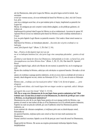 ale lui Dumnezeu, date prin Legea lui Moise, sau prin legea scrisă în inimă. Aşa
socoteau
evreii pe vremea aceea, că n-au trebuinţă de harul lui Hristos şi, deci, nici de Crucea
Lui, prin
care ne-a câştigat acest har, că se pot mântui prin ei înşişi, împlinind cu puterile lor
Legea lui
Moise. Şi amăgeau pe unii creştini veniţi dintre păgâni, ca de pildă pe galateni, că
trebuie să
împlinească în primul rând Legea lui Moise ca să se mântuiască. Acestora le spune Sf.
Apostol Pavel că noi ne mântuim prin harul lui Hristos şi prin credinţa mântuitoare a
Crucii
Lui, nu prin faptele Legii făcute cu puterile noastre. Căci unde e lăsat omul numai cu
Legea,
fără harul lui Hristos, se înmulţeşte păcatul. „Socotim dar că prin credinţă se va
îndrepta
omul, fără faptele legii” (Rom. 3, 28; Gal. 2, 16).
Sau: „Pentru că din faptele legii nici un om
nu se va îndrepta înaintea Lui, căci prin Lege vine cunoştinţa păcatului... pentru că toţi
au
păcătuit şi sunt lipsiţi de slava Lui Dumnezeu, îndreptându-se în dar, cu harul Lui, prin
răscumpărarea cea întru Hristos Iisus” (Rom. 3, 20, 23, 24). Dar dacă Sf. Apostol
Pavel
respinge faptele legii, adică cele făcute de om numai cu puterile lui, nu le respinge pe
cele
făcute din credinţa în Hristos, adică pe cele săvârşite cu ajutorul harului. Dovada e că tot
el
spune că credinţa n-ajunge pentru mântuire, că de ar avea cineva credinţă cât să mute şi
munţii, dacă dragoste nu are, nimic nu foloseşte (I Cor. 13, 2), sau că ceea ce foloseşte
în
Hristos este „credinţa care lucrează prin iubire” (Gal. 5, 6). Şi tot el spune: „... prin
dragoste
să slujiţi unul altuia, căci toată legea într-un singur cuvânt se cuprinde, adică: Iubeşte
pe
aproapele tău ca pe tine însuţi” (Gal. 5, 13-14).
249. În ce scop cere Dumnezeu de la om fapte bune pentru mântuirea lui? Mai
trebuie oare să mai dea şi omul ceva lui Dumnezeu, în afară de jertfă pe care a dat-
o Hristos, ca să primească mântuirea?
Dumnezeu nu cere de la om fapte bune pentru că n-ar ajunge jertfa lui Hristos, sau
pentru că omul ar mai trebui să dea şi el lui Dumnezeu ceva în schimb pentru mântuire.
Faptele nu sunt un preţ de schimb, pe care îl plăteste omul lui Dumnezeu pentru
mântuire, ca
la un contract de vânzare-cumpărare, ci mijloace prin care se desăvârşeşte omul,
folosindu-se
de ajutorul harului, mijloace prin care omul se face tot mai mult asemenea lui
Dumnezeu.
Numai catolicii socotesc faptele ca un fel de preţ pe care-l mai dă omul lui Dumnezeu,
pe
lângă jertfa lui Hristos. De aceea au respins protestanţii trebuinţa faptelor bune,
despărţinduse
 