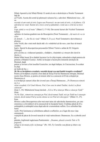 Sfinţii Apostoli şi de Sfinţii Părinţi. Ei arată că este o desăvârşire a Noului Testament
faţă de
cel Vechi. Acesta din urmă îşi păstrează valoarea lui, e adevărat. Mântuitorul zice: „Să
nu
socotiţi că am venit să stric Legea sau Proorocii; nu am venit să stric, ci să plinesc. Că
adevărat zic vouă: Înainte de a trece cerul şi pământul, o iotă sau o cirtă nu va trece
din
Lege, până ce vor fi toate” (Matei 5, 17-18). Dar aceste lucruri din Vechiul Testament
trebuie
«plinite» în lumina gradului nou de Descoperire (Noul Testament): „Aţi auzit că s-a zis
celor
de demult...”, „Iar Eu zic vouă” (Matei 5, 21 ş.u.). Noul Testament e dezvoltarea şi
plinirea
celui Vechi; dar e mai mult decât atât: el e «răsăritul cel de sus», care face să treacă
«umbra
legii». Sporul în descoperirea persoanelor Sfintei Treimi e arătat de Sf. Grigorie
Teologul,
prin cuvinte ca: «Adaosuri parţiale», «înălţări», «înaintări» şi «treceri din slavă în
slavă».10
Duhul Sfânt însuşi Şi-a rânduit lucrarea Lui în chip treptat, măsurând-o după puterea de
primire a Sfinţilor Ucenici. Astfel, la început a lucrat prin minunile săvârşite de
Domnul, după
patimi şi înviere a fost insuflat Ucenicilor, iar după înălţare, la Cincizecime, S-a arătat
în chip
de limbi de foc.11
20. De ce învăţătura creştină e socotită drept cea mai înaltă treaptă a credinţei?
Pentru că învăţătura creştină a fost dată de Însuşi Fiul lui Dumnezeu întrupat, Domnul
nostru Iisus Hristos, şi pentru că nimeni altul n-a cunoscut că El de-a dreptul pe
Dumnezeu şi.
n-a învăţat pe oameni chiar din izvorul care e Însuşi Dumnezeu: „Pe Dumnezeu nimeni
nu L-a
văzut vreodată; Cel Unul-Născut, Fiul, Care este în sânul Tatălui, Acela L-a făcut
cunoscut”
(Ioan 1, 18). Mântuitorul însuşi declară: „Cel ce M-a văzut pe Mine a văzut pe Tatăl”
(Ioan
14, 9). Căci „nimeni nu cunoaşte pe Fiul, decât numai Tatăl, nici pe Tatăl nu-l cunoaşte
nimeni, decât numai Fiul şi acela căruia va voi Fiul să-i descopere” (Matei 11, 27).
Iisus
Hristos a adus Descoperirea celor mai mari taine ale adevărului dumnezeiesc, pe care
omenirea s-a învrednicit să le cunoască de la începutul lumii. Credinţa adusă de El a
astâmpărăt şi astâmpără setea după adevăr a nenumărate suflete. Ea a schimbat faţa
lumii
vechi. Prin luminarea şi schimbarea adâncă a sufletelor, ea a legat din nou viaţa
omenească,
veştejită de păcat de Izvorul nesecăt al vieţii netrecătoare: Dumnezeu. Ea a coborât cerul
pe
pământ, împlinind rugăciunea Psalmistului: „Doamne, pleacă cerurile Tale si Te
pogoară,
atinge-te de munţi şi fă-i să fumege” (Ps. 143, 5). Cerurile s-au plecat şi chiar s-au
deschis
 