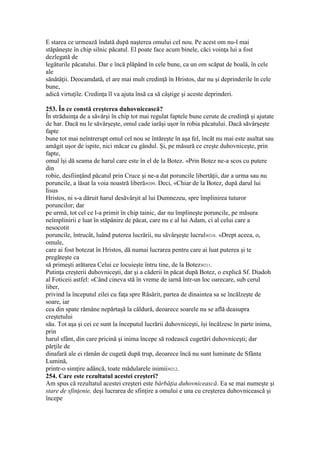E starea ce urmează îndată după naşterea omului cel nou. Pe acest om nu-l mai
stăpâneşte în chip silnic păcatul. El poate face acum binele, căci voinţa lui a fost
dezlegată de
legăturile păcatului. Dar e încă plăpând în cele bune, ca un om scăpat de boală, în cele
ale
sănătăţii. Deocamdată, el are mai mult credinţă în Hristos, dar nu şi deprinderile în cele
bune,
adică virtuţile. Credinţa îl va ajuta însă ca să câştige şi aceste deprinderi.
253. În ce constă creşterea duhovnicească?
În străduinţa de a săvârşi în chip tot mai regulat faptele bune cerute de credinţă şi ajutate
de har. Dacă nu le săvârşeşte, omul cade iarăşi uşor în robia păcatului. Dacă săvârşeşte
fapte
bune tot mai neîntrerupt omul cel nou se întăreşte în aşa fel, încât nu mai este asaltat sau
amăgit uşor de ispite, nici măcar cu gândul. Şi, pe măsură ce creşte duhovniceşte, prin
fapte,
omul îşi dă seama de harul care este în el de la Botez. «Prin Botez ne-a scos cu putere
din
robie, desfiinţând păcatul prin Cruce şi ne-a dat poruncile libertăţii, dar a urma sau nu
poruncile, a lăsat la voia noastră liberă»209. Deci, «Chiar de la Botez, după darul lui
Iisus
Hristos, ni s-a dăruit harul desăvârşit al lui Dumnezeu, spre împlinirea tuturor
poruncilor; dar
pe urmă, tot cel ce l-a primit în chip tainic, dar nu împlineşte poruncile, pe măsura
neîmplinirii e luat în stăpânire de păcat, care nu e al lui Adam, ci al celui care a
nesocotit
poruncile, întrucât, luând puterea lucrării, nu săvârşeşte lucrul»210. «Drept aceea, o,
omule,
care ai fost botezat în Hristos, dă numai lucrarea pentru care ai luat puterea şi te
pregăteşte ca
să primeşti arătarea Celui ce locuieşte întru tine, de la Botez»211.
Putinţa creşterii duhovniceşti, dar şi a căderii în păcat după Botez, o explică Sf. Diadoh
al Foticeii astfel: «Când cineva stă în vreme de iarnă într-un loc oarecare, sub cerul
liber,
privind la începutul zilei cu faţa spre Răsărit, partea de dinaintea sa se încălzeşte de
soare, iar
cea din spate rămâne nepărtaşă la căldură, deoarece soarele nu se află deasupra
creştetului
său. Tot aşa şi cei ce sunt la începutul lucrării duhovniceşti, îşi încălzesc în parte inima,
prin
harul sfânt, din care pricină şi inima începe să rodească cugetări duhovniceşti; dar
părţile de
dinafară ale ei rămân de cugetă după trup, deoarece încă nu sunt luminate de Sfânta
Lumină,
printr-o simţire adâncă, toate mădularele inimii»212.
254. Care este rezultatul acestei creşteri?
Am spus că rezultatul acestei creşteri este bărbăţia duhovnicească. Ea se mai numeşte şi
stare de sfinţenie, deşi lucrarea de sfinţire a omului e una cu creşterea duhovnicească şi
începe
 