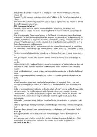 de la Botez, de când s-a sălăşluit în el harul şi s-a şters păcatul strămoşesc, din care
pricină Sf.
Apostol Pavel îi numeşte pe toţi creştinii „sfinţi” (I Cor. 1, 2). Dar sfinţenia deplină se
câştigă
prin împlinirea statornică a poruncilor, ceea ce face ca faptele bune ale omului să devină
deprinderi regulate sau virtuţi.
255. În ce constă sfinţenia?
Ea constă într-o astfel de întărire a omului în bine, prin virtuţi, încât să nu mai
săvârşească nici o faptă rea şi nici măcar în gând să nu mai fie tulburat, cu uşurinţă, de
ispita
de a face vreun rău. Atunci omul ajunge să fie liber de orice patimă, ajunge la virtutea
nepătimirii. În acelaşi timp el se ridică la o dragoste necontenită faţă de Dumnezeu şi de
oameni. Nepătimirea şi dragostea fierbinte, neîntreruptă, acestea sunt semnele stării de
sfinţenie. Când a ajuns aici, omul s-a ridicat de la chipul dumnezeiesc, restabilit în el la
Botez, la asemanarea cu Dumnezeu.
În starea de sfinţenie, harul a străbătut cu totul din adâncul inimii omului, în toată fiinţa
lui, luminăndu-l duhovniceşte. Şi, deoarece unde e harul, acolo e şi Duhul Sfânt şi acolo
e şi
Hristos, în omul sfânt cei din jur întrezăresc pe Hristos, după cum el însuşi simte atunci,
în
sine, prezenţa lui Hristos. Dar sfinţenia nu este o stare încheiată, ci se desăvârşeşte în
vecii
vecilor.
Iată cum descrie Sf. Diadoh al Foticeii semnele acestei stări: «Când vom începe, însă, să
împlinim cu râvnă fierbinte poruncile lui Dumnezeu, harul, luminând toate simţurile
noastre
printr-o adâncă simţire, va arde pe de o parte amintirile noastre, iar pe de alta, îndulcind
inima
noastră cu pacea unei iubiri statornice, ne va face să izvorâm gânduri duhovniceşti, nu
după
trup»213
«Două bunuri ne aduce nouă harul cel sfânt prin Botezul renaşterii, dintre care unul
covârşeşte nemărginit pe celălalt. Cel dintâi ni se dăruieşte îndată, căci ne înnoieşte în
apa
însăşi şi luminează toate trăsăturile sufletului, adică „chipul” nostru, spălând orice pată a
păcatului nostru. Iar celălalt aşteaptă să înfăptuiască împreună cu noi ceea ce este
„asemanarea”. Deci, când începe mintea să guste întru multă simţire din dulceaţa Prea
Sfântului Duh, suntem datori să ştim că începe harul să zugrăvească, peste chip,
asemanarea...
înflorind o virtute prin alta şi înăltând chipul sufletului din strălucire în strălucire... căci
toate
virtuţile le primeşte mintea prin simţire, înaintând după o măsură şi o rânduială negrăită.
Dar
dragostea duhovnicească nu o poate câştiga cineva până ce nu va fi luminat de Duhul
Sfânt. Şi
până a primi mintea lui în chip desăvârşit asemanarea prin lumina dumnezeiască, el
poate
avea aproape toate celelalte virtuţi, dar este încă lipsit de dragostea desăvârşită... Nici
nepătimirea nu o poate dărui sufletului altă virtute, decât numai dragostea»214.
DESPRE BISERICĂ
 