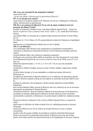 256. Care este articolul IX din Simbolul Credinţei?
Acest articol este:
„Şi într-una sfântă, sobornicească şi apostolească Biserică”.
257. Ce ne învaţă acest articol?
Acest articol ne învaţă să credem în Sf. Biserică, pe care ne-o înfăţişează ca fiind una,
sfântă, sobornicească şi apostolească.
258. De ce să credem şi în Biserică? Nu ne este de ajuns credinţa în cele trei
persoane ale Sfintei Treimi?
Credem şi în Biserică, fiindcă ea este, cum spune Sfântul Apostol Pavel, „Trupul lui
Hristos si plinirea Celui ce plineşte toate în toţi” (Efes. 1, 23), având deci într-însă pe
Hristos
şi pe Duhul Sfânt, cu misiunea de a continua însăşi lucrarea lui Hristos în lume (Matei
28, 19-
20; Marcu 16, 15-16; Marcu 10, 45), propovăduind cuvântul lui Dumnezeu, împărtăşind
harul
dumnezeiesc şi conducând spre mântuire pe cei care îi aparţin.
259. Ce este Biserica?
a) Ca aşezământ sfânt, Biserica este comuniunea şi comunitatea sacramentală a
oamenilor cu Dumnezeu, întemeiată de Hristos, Fiul lui Dumnezeu întrupat, plină de
viaţă şi
lucrarea Duhului Sfânt, spre sfinţirea şi mântuirea oamenilor;
b) Biserica este acel locaş sfânt, public al creştinilor, ale cărui începuturi le avem chiar
de la Mântuitorul (foişorul de sus, în care a avut loc Cina cea de Taină, Luca 22, 12 şi
urm.) şi
Sfinţii Săi Apostoli (Fapte 1, 13-14; 2, 1; 10, 9; 20, 7-8), în care este preamărit
Dumnezeu,
săvârşindu-se Sfânta Liturghie, precum şi toate Tainele, slujbele, rugăciunile cultului
public,
şi multe dintre ierurgii, şi în care adunându-se credincioşii pentru slăvirea lui
Dumnezeu, se
fac părtaşi de adevărurile şi darurile mântuirii ce li se mijlocesc de episcopul şi preoţii
Bisericii. Biserica creştină ca lăcaş de cult implică cu necesitate locul prea sfânt în care
Se
jertfeşte în continuare, dar nesângereos, Hristos pentru mântuirea noastră (Sfânta
Euharistie)
prin lucrarea Duhului Sfânt, prezent în Biserică, dar Care coboară şi de sus la invocarea
episcopului sau preotului în Tainele Bisericii.
Termenul de biserică - lăcaş de închinare implică în mod necesar pe cel de Biserică ca
asezământ şi instituţie sfântă pentru mântuirea noastră, adică pe cel de comunitate
sacramentală a oamenilor cu Dumnezeu. Şi acestea două, la rândul lor, implică prezenţa
şi
lucrarea lui Hristos în Biserică. Căci, la fel cu Sfântul Apostol Pavel, şi creştinii de
astăzi,
când rostesc în diferitele lor limbi cuvântul biserică, subînteleg prezenţa şi lucrarea
Domnului
nostru Iisus Hristos în ea, fie că vorbesc de locaşul bisericesc în care se adună
comunitatea
locală a celor de aceeaşi credinţă, fie de largă şi continuă comunitate bisericească.
Hristos este prezent în comunitatea bisericească, în Biserica care este trup al Său,
pentru că Se aduce jertfă în locaşurile bisericeşti şi Se împărtăşeşte în ele, prin Trupul şi
 
