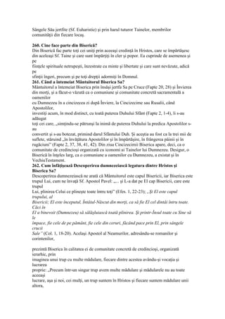 Sângele Său jertfite (Sf. Euharistie) şi prin harul tuturor Tainelor, membrilor
comunităţii din fiecare locaş.
260. Cine face parte din Biserică?
Din Biserică fac parte toţi cei uniţi prin aceeaşi credinţă în Hristos, care se împărtăşesc
din aceleaşi Sf. Taine şi care sunt împărţiţi în cler şi popor. Ea cuprinde de asemenea şi
pe
fiinţele spirituale netrupeşti, înzestrate cu minte şi libertate şi care sunt nevăzute, adică
pe
sfinţii îngeri, precum şi pe toţi drepţii adormiţi în Domnul.
261. Când a întemeiat Mântuitorul Biserica Sa?
Mântuitorul a întemeiat Biserica prin însăşi jertfa Sa pe Cruce (Fapte 20, 28) şi Învierea
din morţi, şi a făcut-o văzută ca o comuniune şi comunitate concretă sacramentală a
oamenilor
cu Dumnezeu în a cincizecea zi după Înviere, la Cincizecime sau Rusalii, când
Apostolilor,
investiţi acum, în mod distinct, cu toată puterea Duhului Sfânt (Fapte 2, 1-4), li s-au
adăugat
toţi cei care, „simţindu-se pătrunşi la inimă de puterea Duhului la predica Apostolilor s-
au
convertit şi s-au botezat, primind darul Sfântului Duh. Şi aceştia au fost ca la trei mii de
suflete, stăruind „în învăţătura Apostolilor şi în împărtăşire, în frângerea pâinii şi în
rugăciuni” (Fapte 2, 37, 38, 41, 42). Din ziua Cincizecimii Biserica apare, deci, ca o
comunitate de credincioşi organizată cu iconomi ai Tainelor lui Dumnezeu. Desigur, o
Biserică în înţeles larg, ca o comuniune a oamenilor cu Dumnezeu, a existat şi în
VechiuTestament.
262. Cum înfăţişează Descoperirea dumnezeiască legatura dintre Hristos şi
Biserica Sa?
Descoperirea dumnezeiască ne arată că Mântuitorul este capul Bisericii, iar Biserica este
trupul Lui, cum ne învaţă Sf. Apostol Pavel: „... şi L-a dat pe El cap Bisericii, care este
trupul
Lui, plinirea Celui ce plineşte toate întru toţi” (Efes. 1, 22-23); „Şi El este capul
trupului, al
Bisericii; El este începutul, Întâiul-Născut din morţi, ca să fie El cel dintâi întru toate.
Căci în
El a binevoit (Dumnezeu) să sălăşluiască toată plinirea. Şi printr-Însul toate cu Sine să
le
împace, fie cele de pe pământ, fie cele din ceruri, făcând pace prin El, prin sângele
crucii
Sale” (Col. 1, 18-20). Acelaşi Apostol al Neamurilor, adresându-se romanilor şi
corintenilor,
prezintă Biserica în calitatea ei de comunitate concretă de credincioşi, organizată
ierarhic, prin
imaginea unui trup cu multe mădulare, fiecare dintre acestea avându-şi vocaţia şi
lucrarea
proprie: „Precum într-un singur trup avem multe mădulare şi mădularele nu au toate
aceeaşi
lucrare, aşa şi noi, cei mulţi, un trup suntem în Hristos şi fiecare suntem mădulare unii
altora,
 
